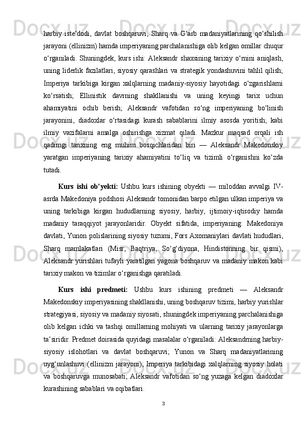 harbiy   iste’dodi,   davlat   boshqaruvi,   Sharq   va   G‘arb   madaniyatlarining   qo‘shilish
jarayoni (ellinizm) hamda imperiyaning parchalanishiga olib kelgan omillar chuqur
o‘rganiladi.   Shuningdek,   kurs   ishi:   Aleksandr   shaxsining   tarixiy   o‘rnini   aniqlash,
uning liderlik fazilatlari, siyosiy qarashlari va strategik yondashuvini  tahlil qilish;
Imperiya   tarkibiga   kirgan   xalqlarning   madaniy-siyosiy   hayotidagi   o‘zgarishlarni
ko‘rsatish;   Ellinistik   davrning   shakllanishi   va   uning   keyingi   tarix   uchun
ahamiyatini   ochib   berish;   Aleksandr   vafotidan   so‘ng   imperiyaning   bo‘linish
jarayonini,   diadoxlar   o‘rtasidagi   kurash   sabablarini   ilmiy   asosda   yoritish;   kabi
ilmiy   vazifalarni   amalga   oshirishga   xizmat   qiladi.   Mazkur   maqsad   orqali   ish
qadimgi   tarixning   eng   muhim   bosqichlaridan   biri   —   Aleksandr   Makedonskiy
yaratgan   imperiyaning   tarixiy   ahamiyatini   to‘liq   va   tizimli   o‘rganishni   ko‘zda
tutadi.
Kurs   ishi   ob’yekti:   Ushbu   kurs   ishining   obyekti   —   miloddan   avvalgi   IV-
asrda Makedoniya podshosi Aleksandr tomonidan barpo etilgan ulkan imperiya va
uning   tarkibiga   kirgan   hududlarning   siyosiy,   harbiy,   ijtimoiy-iqtisodiy   hamda
madaniy   taraqqiyot   jarayonlaridir.   Obyekt   sifatida,   imperiyaning:   Makedoniya
davlati, Yunon polislarining siyosiy tuzumi, Fors Axomaniylari davlati hududlari,
Sharq   mamlakatlari   (Misr,   Baqtriya,   So‘g‘diyona,   Hindistonning   bir   qismi),
Aleksandr yurishlari tufayli yaratilgan yagona boshqaruv va madaniy makon kabi
tarixiy makon va tizimlar o‘rganishga qaratiladi.
Kurs   ishi   predmeti:   Ushbu   kurs   ishining   predmeti   —   Aleksandr
Makedonskiy imperiyasining shakllanishi, uning boshqaruv tizimi, harbiy yurishlar
strategiyasi, siyosiy va madaniy siyosati, shuningdek imperiyaning parchalanishiga
olib   kelgan   ichki   va   tashqi   omillarning   mohiyati   va   ularning   tarixiy   jarayonlarga
ta’siridir. Predmet doirasida quyidagi masalalar o‘rganiladi: Aleksandrning harbiy-
siyosiy   islohotlari   va   davlat   boshqaruvi;   Yunon   va   Sharq   madaniyatlarining
uyg‘unlashuvi   (ellinizm   jarayoni);   Imperiya   tarkibidagi   xalqlarning   siyosiy   holati
va   boshqaruvga   munosabati;   Aleksandr   vafotidan   so‘ng   yuzaga   kelgan   diadoxlar
kurashining sabablari va oqibatlari.  
3 