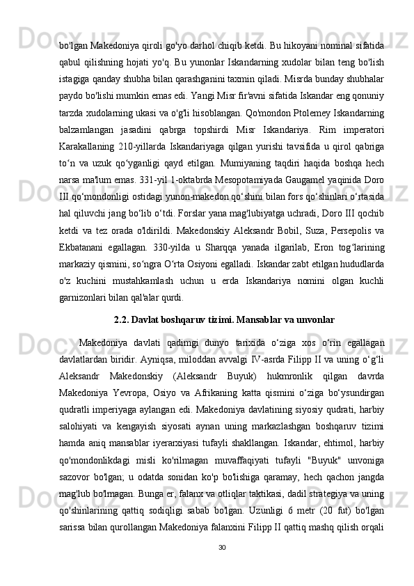 bo'lgan Makedoniya qiroli go'yo darhol chiqib ketdi. Bu hikoyani nominal sifatida
qabul   qilishning   hojati   yo'q.   Bu   yunonlar   Iskandarning   xudolar   bilan  teng   bo'lish
istagiga qanday shubha bilan qarashganini taxmin qiladi. Misrda bunday shubhalar
paydo bo'lishi mumkin emas edi. Yangi Misr fir'avni sifatida Iskandar eng qonuniy
tarzda xudolarning ukasi va o'g'li hisoblangan. Qo'mondon Ptolemey Iskandarning
balzamlangan   jasadini   qabrga   topshirdi   Misr   Iskandariya.   Rim   imperatori
Karakallaning   210-yillarda   Iskandariyaga   qilgan   yurishi   tavsifida   u   qirol   qabriga
to n   va   uzuk   qo yganligi   qayd   etilgan.   Mumiyaning   taqdiri   haqida   boshqa   hechʻ ʻ
narsa ma'lum emas. 331-yil 1-oktabrda Mesopotamiyada Gaugamel yaqinida Doro
III qo‘mondonligi ostidagi yunon-makedon qo‘shini bilan fors qo‘shinlari o‘rtasida
hal qiluvchi jang bo‘lib o‘tdi. Forslar yana mag'lubiyatga uchradi, Doro III qochib
ketdi   va   tez   orada   o'ldirildi.   Makedonskiy   Aleksandr   Bobil,   Suza,   Persepolis   va
Ekbatanani   egallagan.   330-yilda   u   Sharqqa   yanada   ilgarilab,   Eron   tog larining	
ʻ
markaziy qismini, so ngra O rta Osiyoni egalladi. Iskandar zabt etilgan hududlarda	
ʻ ʻ
o'z   kuchini   mustahkamlash   uchun   u   erda   Iskandariya   nomini   olgan   kuchli
garnizonlari bilan qal'alar qurdi. 
  2.2. Davlat boshqaruv tizimi. Mansablar va unvonlar
Makedoniya   davlati   qadimgi   dunyo   tarixida   o‘ziga   xos   o‘rin   egallagan
davlatlardan biridir. Ayniqsa, miloddan avvalgi IV-asrda Filipp II va uning o‘g‘li
Aleksandr   Makedonskiy   (Aleksandr   Buyuk)   hukmronlik   qilgan   davrda
Makedoniya   Yevropa,   Osiyo   va   Afrikaning   katta   qismini   o‘ziga   bo‘ysundirgan
qudratli  imperiyaga aylangan edi. Makedoniya davlatining siyosiy qudrati, harbiy
salohiyati   va   kengayish   siyosati   aynan   uning   markazlashgan   boshqaruv   tizimi
hamda   aniq   mansablar   iyerarxiyasi   tufayli   shakllangan.   Iskandar,   ehtimol,   harbiy
qo'mondonlikdagi   misli   ko'rilmagan   muvaffaqiyati   tufayli   "Buyuk"   unvoniga
sazovor   bo'lgan;   u   odatda   sonidan   ko'p   bo'lishiga   qaramay,   hech   qachon   jangda
mag'lub bo'lmagan. Bunga er, falanx va otliqlar taktikasi, dadil strategiya va uning
qo'shinlarining   qattiq   sodiqligi   sabab   bo'lgan.   Uzunligi   6   metr   (20   fut)   bo'lgan
sarissa bilan qurollangan Makedoniya falanxini Filipp II qattiq mashq qilish orqali
30 