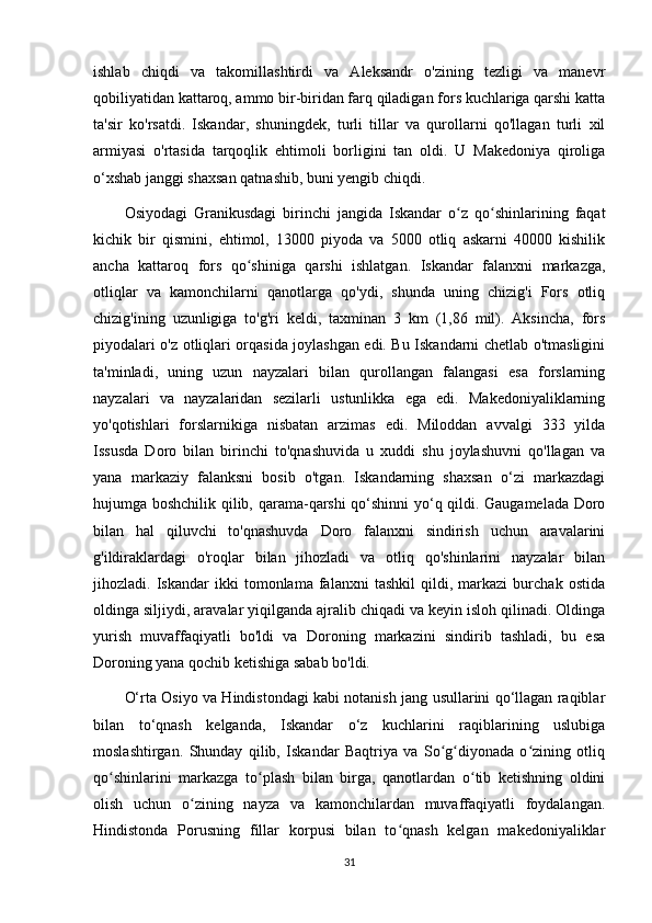 ishlab   chiqdi   va   takomillashtirdi   va   Aleksandr   o'zining   tezligi   va   manevr
qobiliyatidan kattaroq, ammo bir-biridan farq qiladigan fors kuchlariga qarshi katta
ta'sir   ko'rsatdi.   Iskandar,   shuningdek,   turli   tillar   va   qurollarni   qo'llagan   turli   xil
armiyasi   o'rtasida   tarqoqlik   ehtimoli   borligini   tan   oldi.   U   Makedoniya   qiroliga
o‘xshab janggi shaxsan qatnashib, buni yengib chiqdi. 
Osiyodagi   Granikusdagi   birinchi   jangida   Iskandar   o z   qo shinlarining   faqatʻ ʻ
kichik   bir   qismini,   ehtimol,   13000   piyoda   va   5000   otliq   askarni   40000   kishilik
ancha   kattaroq   fors   qo shiniga   qarshi   ishlatgan.   Iskandar   falanxni   markazga,	
ʻ
otliqlar   va   kamonchilarni   qanotlarga   qo'ydi,   shunda   uning   chizig'i   Fors   otliq
chizig'ining   uzunligiga   to'g'ri   keldi,   taxminan   3   km   (1,86   mil).   Aksincha,   fors
piyodalari o'z otliqlari orqasida joylashgan edi. Bu Iskandarni chetlab o'tmasligini
ta'minladi,   uning   uzun   nayzalari   bilan   qurollangan   falangasi   esa   forslarning
nayzalari   va   nayzalaridan   sezilarli   ustunlikka   ega   edi.   Makedoniyaliklarning
yo'qotishlari   forslarnikiga   nisbatan   arzimas   edi.   Miloddan   avvalgi   333   yilda
Issusda   Doro   bilan   birinchi   to'qnashuvida   u   xuddi   shu   joylashuvni   qo'llagan   va
yana   markaziy   falanksni   bosib   o'tgan.   Iskandarning   shaxsan   o‘zi   markazdagi
hujumga boshchilik qilib, qarama-qarshi  qo‘shinni  yo‘q qildi. Gaugamelada Doro
bilan   hal   qiluvchi   to'qnashuvda   Doro   falanxni   sindirish   uchun   aravalarini
g'ildiraklardagi   o'roqlar   bilan   jihozladi   va   otliq   qo'shinlarini   nayzalar   bilan
jihozladi.   Iskandar   ikki   tomonlama   falanxni   tashkil   qildi,   markazi   burchak   ostida
oldinga siljiydi, aravalar yiqilganda ajralib chiqadi va keyin isloh qilinadi. Oldinga
yurish   muvaffaqiyatli   bo'ldi   va   Doroning   markazini   sindirib   tashladi,   bu   esa
Doroning yana qochib ketishiga sabab bo'ldi. 
O‘rta Osiyo va Hindistondagi kabi notanish jang usullarini qo‘llagan raqiblar
bilan   to‘qnash   kelganda,   Iskandar   o‘z   kuchlarini   raqiblarining   uslubiga
moslashtirgan.   Shunday   qilib,   Iskandar   Baqtriya   va   So g diyonada   o zining   otliq	
ʻ ʻ ʻ
qo shinlarini   markazga   to plash   bilan   birga,   qanotlardan   o tib   ketishning   oldini	
ʻ ʻ ʻ
olish   uchun   o zining   nayza   va   kamonchilardan   muvaffaqiyatli   foydalangan.	
ʻ
Hindistonda   Porusning   fillar   korpusi   bilan   to qnash   kelgan   makedoniyaliklar	
ʻ
31 