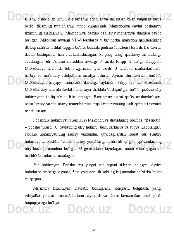 fillarni o rab olish uchun o z saflarini ochdilar va sarissalari  bilan yuqoriga zarbaʻ ʻ
berib,   fillarning   tutqichlarini   quvib   chiqarishdi.   Makedoniya   davlat   boshqaruv
tizimining   shakllanishi.   Makedoniya   dastlab   qabilaviy   monarxiya   shaklida   paydo
bo‘lgan.   Miloddan   avvalgi   VII–VI-asrlarda   u   bir   necha   makedon   qabilalarining
ittifoqi sifatida tashkil topgan bo‘lib, boshida podsho (basileus) turardi. Bu davrda
davlat   boshqaruvi   hali   markazlashmagan,   ko‘proq   urug‘-qabilaviy   an’analarga
asoslangan   edi.   Ammo   miloddan   avvalgi   IV-asrda   Filipp   II   taxtga   chiqqach,
Makedoniya   davlatida   tub   o‘zgarishlar   yuz   berdi.   U   davlatni   markazlashtirib,
harbiy   va   ma’muriy   islohotlarni   amalga   oshirdi.   Aynan   shu   davrdan   boshlab
Makedoniya   haqiqiy   monarxik   davlatga   aylandi.   Filipp   II   va   Aleksandr
Makedonskiy davrida davlat monarxiya shaklida boshqarilgan bo‘lib, podsho oliy
hokimiyatni   to‘liq   o‘z   qo‘lida   jamlagan.   Boshqaruv   tizimi   qat’iy   markazlashgan,
lekin harbiy va ma’muriy mansabdorlar orqali imperiyaning turli qismlari nazorat
ostida turgan.
Podsholik hokimiyati  (Basileus)  Makedoniya  davlatining boshida  “Basileus”
– podsho  turardi.  U  davlatning oliy hokimi,  bosh  sarkarda va  sudya  hisoblangan.
Podsho   hokimiyatining   asosiy   vakolatlari   quyidagilardan   iborat   edi:   Harbiy
hokimiyatda   Podsho   barcha   harbiy   yurishlarga   rahbarlik   qilgan,   qo‘shinlarning
oliy   bosh   qo‘mondoni   bo‘lgan.   U   generallarni   tayinlagan,   urush   e’lon   qilgan   va
tinchlik bitimlarini imzolagan. 
Sud   hokimiyati:   Podsho   eng   yuqori   sud   organi   sifatida   ishlagan.   Ayrim
holatlarda davlatga xiyonat, fitna yoki qotillik kabi og‘ir jinoyatlar bo‘yicha hukm
chiqargan.
Ma’muriy   hokimiyat:   Davlatni   boshqarish,   soliqlarni   belgilash,   yangi
viloyatlar   yaratish,   mansabdorlarni   tayinlash   va   ularni   lavozimdan   ozod   qilish
huquqiga ega bo‘lgan.
32 
