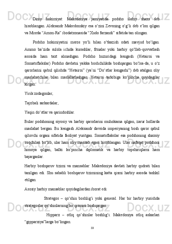 Diniy   hokimiyat:   Makedoniya   jamiyatida   podsho   ilohiy   shaxs   deb
hisoblangan.  Aleksandr   Makedonskiy  esa   o‘zini   Zevsning   o‘g‘li   deb  e’lon  qilgan
va Misrda “Amon-Ra” ibodatxonasida “Xudo farzandi” sifatida tan olingan.
Podsho   hokimiyatini   meros   yo‘li   bilan   o‘tkazish   odati   mavjud   bo‘lgan.
Ammo   ba’zida   sulola   ichida   kurashlar,   fitnalar   yoki   harbiy   qo‘llab-quvvatlash
asosida   ham   taxt   almashgan.   Podsho   huzuridagi   kengash   (Hetairoi   va
Somatoflakslar)   Podsho   davlatni   yakka   boshchilikda   boshqargan   bo‘lsa-da,   u   o‘z
qarorlarini   qabul   qilishda   “Hetairoi”   (ya’ni   “Do‘stlar   kengashi”)   deb   atalgan   oliy
maslahatchilar   bilan   maslahatlashgan.   Hetairoi   tarkibiga   ko‘pincha   quyidagilar
kirgan:
Yirik zodagonlar,
Tajribali sarkardalar,
Yaqin do‘stlar va qarindoshlar.
Bular   podshoning   siyosiy   va   harbiy   qarorlarini   muhokama   qilgan,   zarur   hollarda
maslahat   bergan.   Bu   kengash   Aleksandr   davrida   imperiyaning   bosh   qaror   qabul
qiluvchi   organi   sifatida   faoliyat   yuritgan.   Somatoflakslar   esa   podshoning   shaxsiy
soqchilari bo‘lib, ular ham oliy mansab egasi hisoblangan. Ular nafaqat podshoni
himoya   qilgan,   balki   ko‘pincha   diplomatik   va   harbiy   topshiriqlarni   ham
bajarganlar.
Harbiy   boshqaruv   tizimi   va   mansablar:   Makedoniya   davlati   harbiy   qudrati   bilan
tanilgan   edi.   Shu   sababli   boshqaruv   tizimining   katta   qismi   harbiy   asosda   tashkil
etilgan. 
Asosiy harbiy mansablar quyidagilardan iborat edi: 
                    Strategos   –   qo‘shin   boshlig‘i   yoki   general.   Har   bir   harbiy   yurishda
strategoslar qo‘shinlarning bir qismini boshqargan.
                  Hipparx   –   otliq   qo‘shinlar   boshlig‘i.   Makedoniya   otliq   askarlari
“gipparxiya”larga bo‘lingan.
33 