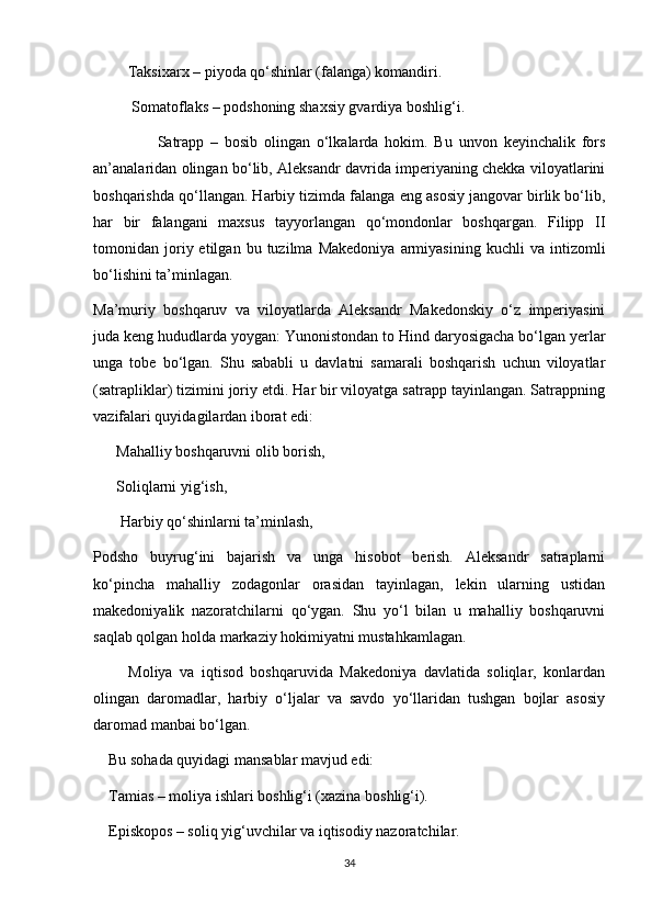         Taksixarx – piyoda qo‘shinlar (falanga) komandiri.
          Somatoflaks – podshoning shaxsiy gvardiya boshlig‘i.
                    Satrapp   –   bosib   olingan   o‘lkalarda   hokim.   Bu   unvon   keyinchalik   fors
an’analaridan olingan bo‘lib, Aleksandr davrida imperiyaning chekka viloyatlarini
boshqarishda qo‘llangan. Harbiy tizimda falanga eng asosiy jangovar birlik bo‘lib,
har   bir   falangani   maxsus   tayyorlangan   qo‘mondonlar   boshqargan.   Filipp   II
tomonidan  joriy  etilgan   bu  tuzilma   Makedoniya   armiyasining   kuchli   va   intizomli
bo‘lishini ta’minlagan.
Ma’muriy   boshqaruv   va   viloyatlarda   Aleksandr   Makedonskiy   o‘z   imperiyasini
juda keng hududlarda yoygan: Yunonistondan to Hind daryosigacha bo‘lgan yerlar
unga   tobe   bo‘lgan.   Shu   sababli   u   davlatni   samarali   boshqarish   uchun   viloyatlar
(satrapliklar) tizimini joriy etdi. Har bir viloyatga satrapp tayinlangan. Satrappning
vazifalari quyidagilardan iborat edi: 
      Mahalliy boshqaruvni olib borish,
      Soliqlarni yig‘ish,
       Harbiy qo‘shinlarni ta’minlash,
Podsho   buyrug‘ini   bajarish   va   unga   hisobot   berish.   Aleksandr   satraplarni
ko‘pincha   mahalliy   zodagonlar   orasidan   tayinlagan,   lekin   ularning   ustidan
makedoniyalik   nazoratchilarni   qo‘ygan.   Shu   yo‘l   bilan   u   mahalliy   boshqaruvni
saqlab qolgan holda markaziy hokimiyatni mustahkamlagan.
          Moliya   va   iqtisod   boshqaruvida   Makedoniya   davlatida   soliqlar,   konlardan
olingan   daromadlar,   harbiy   o‘ljalar   va   savdo   yo‘llaridan   tushgan   bojlar   asosiy
daromad manbai bo‘lgan.
    Bu sohada quyidagi mansablar mavjud edi:
    Tamias – moliya ishlari boshlig‘i (xazina boshlig‘i).
    Episkopos – soliq yig‘uvchilar va iqtisodiy nazoratchilar.
34 