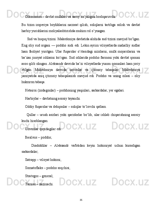     Oikonomos – davlat mulklari va saroy xo‘jaligini boshqaruvchi.
Bu   tizim   imperiya   boyliklarini   nazorat   qilish,   soliqlarni   tartibga   solish   va   davlat
harbiy yurishlarini moliyalashtirishda muhim rol o‘ynagan. 
      Sud va huquq tizimi: Makedoniya davlatida alohida sud tizimi mavjud bo‘lgan.
Eng oliy sud organi — podsho sudi edi. Lekin ayrim viloyatlarda mahalliy sudlar
ham   faoliyat   yuritgan.   Ular   fuqarolar   o‘rtasidagi   nizolarni,   mulk   mojarolarini   va
ba’zan jinoyat ishlarini ko‘rgan. Sud ishlarida podsho farmoni yoki davlat qonuni
asos qilib olingan. Aleksandr davrida ba’zi viloyatlarda yunon qonunlari ham joriy
etilgan.   Makedoniya   davrida   unvonlar   va   ijtimoiy   tabaqalar.   Makedoniya
jamiyatida   aniq   ijtimoiy   tabaqalanish   mavjud   edi:   Podsho   va   uning   oilasi   –   oliy
hukmron tabaqa.
    Hetairoi (zodagonlar) – podshoning yaqinlari, sarkardalar, yer egalari.
    Harbiylar – davlatning asosiy tayanchi.
    Oddiy fuqarolar va dehqonlar – soliqlar to‘lovchi qatlam.
       Qullar  – urush  asirlari  yoki  qarzdorlar  bo‘lib, ular  ishlab  chiqarishning asosiy
kuchi hisoblangan.
    Unvonlar quyidagilar edi:
    Basileus – podsho;
        Diadokhlar   –   Aleksandr   vafotidan   keyin   hokimiyat   uchun   kurashgan
sarkardalar;
    Satrapp – viloyat hokimi;
    Somatoflaks – podsho soqchisi;
    Strategos – general;
    Tamias – xazinachi.
35 