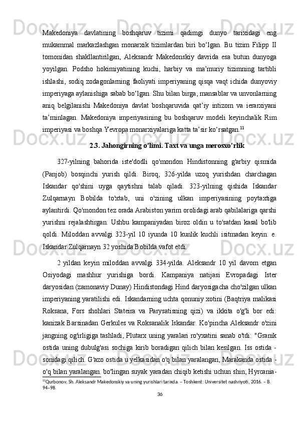 Makedoniya   davlatining   boshqaruv   tizimi   qadimgi   dunyo   tarixidagi   eng
mukammal   markazlashgan   monarxik   tizimlardan   biri   bo‘lgan.   Bu   tizim   Filipp   II
tomonidan   shakllantirilgan,   Aleksandr   Makedonskiy   davrida   esa   butun   dunyoga
yoyilgan.   Podsho   hokimiyatining   kuchi,   harbiy   va   ma’muriy   tizimning   tartibli
ishlashi,   sodiq   zodagonlarning   faoliyati   imperiyaning   qisqa   vaqt   ichida   dunyoviy
imperiyaga aylanishiga sabab bo‘lgan. Shu bilan birga, mansablar va unvonlarning
aniq   belgilanishi   Makedoniya   davlat   boshqaruvida   qat’iy   intizom   va   ierarxiyani
ta’minlagan.   Makedoniya   imperiyasining   bu   boshqaruv   modeli   keyinchalik   Rim
imperiyasi va boshqa Yevropa monarxiyalariga katta ta’sir ko‘rsatgan. 11
2.3. Jahongirning o’limi. Taxt va unga merosxo’rlik
327-yilning   bahorida   iste'dodli   qo'mondon   Hindistonning   g'arbiy   qismida
(Panjob)   bosqinchi   yurish   qildi.   Biroq,   326-yilda   uzoq   yurishdan   charchagan
Iskandar   qo'shini   uyga   qaytishni   talab   qiladi.   323-yilning   qishida   Iskandar
Zulqarnayn   Bobilda   to'xtab,   uni   o'zining   ulkan   imperiyasining   poytaxtiga
aylantirdi. Qo'mondon tez orada Arabiston yarim orolidagi arab qabilalariga qarshi
yurishni   rejalashtirgan.   Ushbu   kampaniyadan   biroz   oldin   u   to'satdan   kasal   bo'lib
qoldi.   Miloddan   avvalgi   323-yil   10   iyunda   10   kunlik   kuchli   isitmadan   keyin.   e.
Iskandar Zulqarnayn 32 yoshida Bobilda vafot etdi.
2   yildan   keyin   miloddan   avvalgi   334-yilda.   Aleksandr   10   yil   davom   etgan
Osiyodagi   mashhur   yurishiga   bordi.   Kampaniya   natijasi   Evropadagi   Ister
daryosidan (zamonaviy Dunay) Hindistondagi Hind daryosigacha cho'zilgan ulkan
imperiyaning yaratilishi edi. Iskandarning uchta qonuniy xotini (Baqtriya malikasi
Roksana,   Fors   shohlari   Stateira   va   Parysatisning   qizi)   va   ikkita   o'g'li   bor   edi:
kanizak Barsinadan Gerkules va Roksanalik Iskandar. Ko'pincha Aleksandr  o'zini
jangning og'irligiga tashladi, Plutarx uning yaralari ro'yxatini sanab o'tdi: "Granik
ostida   uning   dubulg'asi   sochiga   kirib   boradigan   qilich   bilan   kesilgan.   Iss   ostida   -
sonidagi qilich. G'azo ostida u yelkasidan o'q bilan yaralangan, Marakanda ostida -
o'q bilan yaralangan. bo'lingan suyak yaradan chiqib ketishi uchun shin; Hyrcania-
11
Qurbonov, Sh. Aleksandr Makedonskiy va uning yurishlari tarixda. – Toshkent: Universitet nashriyoti, 2016. – B. 
94–98.
36 