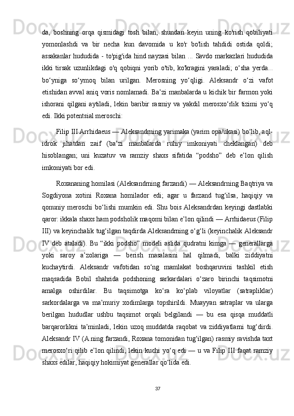 da,   boshning   orqa   qismidagi   tosh   bilan,   shundan   keyin   uning   ko'rish   qobiliyati
yomonlashdi   va   bir   necha   kun   davomida   u   ko'r   bo'lish   tahdidi   ostida   qoldi;
assakanlar  hududida -  to'pig'ida hind nayzasi  bilan ... Savdo markazlari  hududida
ikki   tirsak   uzunlikdagi   o'q   qobiqni   yorib   o'tib,   ko'kragini   yaraladi;   o‘sha   yerda...
bo‘yniga   so‘ymoq   bilan   urilgan.   Merosning   yo‘qligi.   Aleksandr   o‘zi   vafot
etishidan avval aniq voris nomlamadi. Ba’zi manbalarda u kichik bir farmon yoki
ishorani   qilgani   aytiladi,   lekin   baribir   rasmiy   va   yakdil   merosxo‘rlik   tizimi   yo‘q
edi. Ikki potentsial meroschi:
Filip III Arrhidaeus — Aleksandrning yarimaka (yarim opa/ukasi) bo‘lib, aql-
idrok   jihatdan   zaif   (ba’zi   manbalarda   ruhiy   imkoniyati   cheklangan)   deb
hisoblangan;   uni   kuzatuv   va   ramziy   shaxs   sifatida   “podsho”   deb   e’lon   qilish
imkoniyati bor edi. 
Roxananing homilasi (Aleksandrning farzandi) — Aleksandrning Baqtriya va
Sogdiyona   xotini   Roxana   homilador   edi;   agar   u   farzand   tug‘ilsa,   haqiqiy   va
qonuniy  meroschi   bo‘lishi   mumkin  edi.  Shu  bois   Aleksandrdan  keyingi  dastlabki
qaror: ikkala shaxs ham podsholik maqomi bilan e’lon qilindi — Arrhidaeus (Filip
III) va keyinchalik tug‘ilgan taqdirda Aleksandrning o‘g‘li (keyinchalik Aleksandr
IV   deb   ataladi).   Bu   “ikki   podsho”   modeli   aslida   qudratni   kimga   —   generallarga
yoki   saroy   a’zolariga   —   berish   masalasini   hal   qilmadi,   balki   ziddiyatni
kuchaytirdi.   Aleksandr   vafotidan   so‘ng   mamlakat   boshqaruvini   tashkil   etish
maqsadida   Bobil   shahrida   podshoning   sarkardalari   o‘zaro   birinchi   taqsimotni
amalga   oshirdilar.   Bu   taqsimotga   ko‘ra   ko‘plab   viloyatlar   (satrapliklar)
sarkordalarga   va   ma’muriy   xodimlarga   topshirildi.   Muayyan   satraplar   va   ularga
berilgan   hududlar   ushbu   taqsimot   orqali   belgilandi   —   bu   esa   qisqa   muddatli
barqarorlikni   ta’minladi,   lekin   uzoq   muddatda   raqobat   va   ziddiyatlarni   tug‘dirdi.
Aleksandr IV (A.ning farzandi, Roxana tomonidan tug‘ilgan) rasmiy ravishda taxt
merosxo‘ri  qilib e’lon qilindi, lekin kuchi yo‘q edi  — u va Filip III faqat ramziy
shaxs edilar, haqiqiy hokimiyat generallar qo‘lida edi.
37 