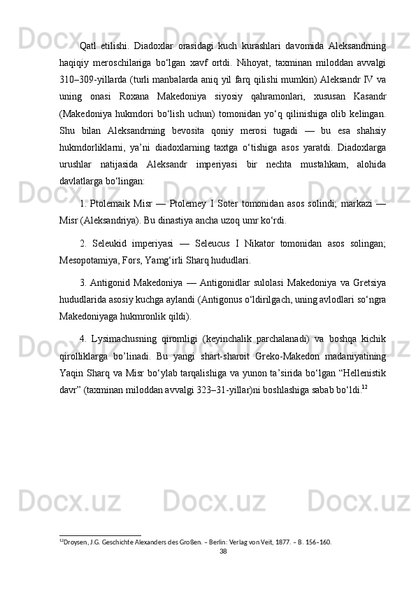 Qatl   etilishi.   Diadoxlar   orasidagi   kuch   kurashlari   davomida   Aleksandrning
haqiqiy   meroschilariga   bo‘lgan   xavf   ortdi.   Nihoyat,   taxminan   miloddan   avvalgi
310–309-yillarda (turli manbalarda aniq yil farq qilishi mumkin) Aleksandr IV va
uning   onasi   Roxana   Makedoniya   siyosiy   qahramonlari,   xususan   Kasandr
(Makedoniya   hukmdori   bo‘lish   uchun)   tomonidan   yo‘q   qilinishiga   olib   kelingan.
Shu   bilan   Aleksandrning   bevosita   qoniy   merosi   tugadi   —   bu   esa   shahsiy
hukmdorliklarni,   ya’ni   diadoxlarning   taxtga   o‘tishiga   asos   yaratdi.   Diadoxlarga
urushlar   natijasida   Aleksandr   imperiyasi   bir   nechta   mustahkam,   alohida
davlatlarga bo‘lingan:
1.   Ptolemaik   Misr   —   Ptolemey   I   Soter   tomonidan   asos   solindi;   markazi   —
Misr (Aleksandriya). Bu dinastiya ancha uzoq umr ko‘rdi.
2.   Seleukid   imperiyasi   —   Seleucus   I   Nikator   tomonidan   asos   solingan;
Mesopotamiya, Fors, Yamg‘irli Sharq hududlari.
3.   Antigonid   Makedoniya   —   Antigonidlar   sulolasi   Makedoniya   va   Gretsiya
hududlarida asosiy kuchga aylandi (Antigonus o‘ldirilgach, uning avlodlari so‘ngra
Makedoniyaga hukmronlik qildi).
4.   Lysimachusning   qiromligi   (keyinchalik   parchalanadi)   va   boshqa   kichik
qirolliklarga   bo’linadi.   Bu   yangi   shart-sharoit   Greko-Makedon   madaniyatining
Yaqin Sharq va Misr  bo‘ylab tarqalishiga va yunon ta’sirida bo‘lgan “Hellenistik
davr” (taxminan miloddan avvalgi 323–31-yillar)ni boshlashiga sabab bo‘ldi. 12
12
Droysen, J.G. Geschichte Alexanders des Großen. – Berlin: Verlag von Veit, 1877. – B. 156–160.
38 
