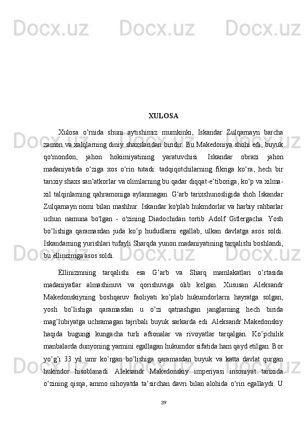 XULOSA
Xulosa   o’rnida   shuni   aytishimiz   mumkinki,   Iskandar   Zulqarnayn   barcha
zamon va xalqlarning diniy shaxslaridan biridir. Bu Makedoniya shohi edi, buyuk
qo'mondon,   jahon   hokimiyatining   yaratuvchisi.   Iskandar   obrazi   jahon
madaniyatida   o‘ziga   xos   o‘rin   tutadi:   tadqiqotchilarning   fikriga   ko‘ra,   hech   bir
tarixiy shaxs san’atkorlar va olimlarning bu qadar diqqat-e’tiboriga, ko‘p va xilma-
xil talqinlarning qahramoniga aylanmagan. G‘arb tarixshunosligida shoh Iskandar
Zulqarnayn nomi bilan mashhur. Iskandar ko'plab hukmdorlar va harbiy rahbarlar
uchun   namuna   bo'lgan   -   o'zining   Diadochidan   tortib   Adolf   Gitlergacha.   Yosh
bo’lishiga   qaramasdan   juda   ko’p   hududlarni   egallab,   ulkan   davlatga   asos   soldi.
Iskandarning yurishlari tufayli Sharqda yunon madaniyatining tarqalishi boshlandi,
bu ellinizmga asos soldi. 
Ellinizmning   tarqalishi   esa   G’arb   va   Sharq   mamlakatlari   o’rtasida
madaniyatlar   almashinuvi   va   qorishuviga   olib   kelgan.   Xususan   Aleksandr
Makedonskiyning   boshqaruv   faoliyati   ko’plab   hukumdorlarni   hayratga   solgan,
yosh   bo’lishiga   qaramasdan   u   o’zi   qatnashgan   janglarning   hech   birida
mag’lubiyatga   uchramagan   tajribali   buyuk   sarkarda   edi.   Aleksandr   Makedonskiy
haqida   bugungi   kungacha   turli   afsonalar   va   rivoyatlar   tarqalgan.   Ko’pchilik
manbalarda dunyoning yarmini egallagan hukumdor sifatida ham qayd etilgan. Bor
yo’g’i   33   yil   umr   ko’rgan   bo’lishiga   qaramasdan   buyuk   va   katta   davlat   qurgan
hukmdor   hisoblanadi.   Aleksandr   Makedonskiy   imperiyasi   insoniyat   tarixida
o‘zining   qisqa,   ammo   nihoyatda   ta’sirchan   davri   bilan   alohida   o‘rin   egallaydi.   U
39 