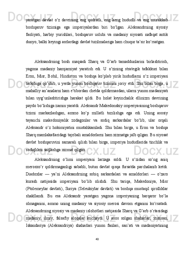 yaratgan   davlat   o‘z   davrining   eng   qudratli,   eng   keng   hududli   va   eng   murakkab
boshqaruv   tizimiga   ega   imperiyalardan   biri   bo‘lgan.   Aleksandrning   siyosiy
faoliyati,   harbiy   yurishlari,   boshqaruv   uslubi   va   madaniy   siyosati   nafaqat   antik
dunyo, balki keyingi asrlardagi davlat tuzilmalariga ham chuqur ta’sir ko‘rsatgan.
Aleksandrning   bosh   maqsadi   Sharq   va   G‘arb   tamaddunlarini   birlashtirish,
yagona   madaniy   hamjamiyat   yaratish   edi.   U   o‘zining   strategik   tafakkuri   bilan
Eron,   Misr,   Bobil,   Hindiston   va   boshqa   ko‘plab   yirik   hududlarni   o‘z   imperiyasi
tarkibiga qo‘shib, u yerda yunon boshqaruv tizimini joriy etdi. Shu bilan birga, u
mahalliy an’analarni ham e’tibordan chetda qoldirmasdan, ularni yunon madaniyati
bilan   uyg‘unlashtirishga   harakat   qildi.   Bu   holat   keyinchalik   ellinizm   davrining
paydo bo‘lishiga zamin yaratdi. Aleksandr Makedonskiy imperiyasining boshqaruv
tizimi   markazlashgan,   ammo   ko‘p   millatli   tuzilishga   ega   edi.   Uning   asosiy
tayanchi   makedoniyalik   zodagonlar   va   sodiq   sarkardalar   bo‘lib,   ular   orqali
Aleksandr   o‘z   hokimiyatini   mustahkamladi.   Shu   bilan   birga,   u   Eron   va   boshqa
Sharq mamlakatlaridagi tajribali amaldorlarni ham xizmatga jalb qilgan. Bu siyosat
davlat   boshqaruvini   samarali   qilish   bilan   birga,   imperiya   hududlarida   tinchlik   va
sodiqlikni saqlashga xizmat qilgan.
Aleksandrning   o‘limi   imperiyani   larzaga   soldi.   U   o‘zidan   so‘ng   aniq
merosxo‘r  qoldirmaganligi   sababli,  butun  davlat  qisqa   fursatda   parchalanib  ketdi.
Diadoxlar   —   ya’ni   Aleksandrning   sobiq   sarkardalari   va   amaldorlari   —   o‘zaro
kurash   natijasida   imperiyani   bo‘lib   olishdi.   Shu   tariqa,   Makedoniya,   Misr
(Ptolemeylar   davlati),   Suriya   (Seleukiylar   davlati)   va   boshqa   mustaqil   qirolliklar
shakllandi.   Bu   esa   Aleksandr   yaratgan   yagona   imperiyaning   barqaror   bo‘la
olmaganini,   ammo   uning   madaniy   va   siyosiy   merosi   davom   etganini   ko‘rsatadi.
Aleksandrning siyosiy va madaniy islohotlari natijasida Sharq va G‘arb o‘rtasidagi
madaniy,   ilmiy,   falsafiy   aloqalar   kuchaydi.   U   asos   solgan   shaharlar,   xususan,
Iskandariya   (Aleksandriya)   shaharlari   yunon   fanlari,   san’ati   va   madaniyatining
40 