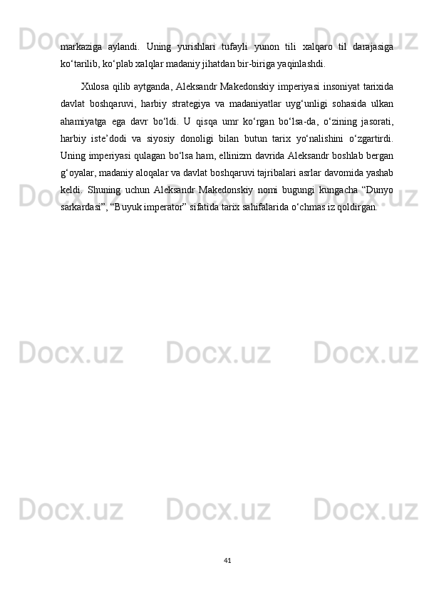 markaziga   aylandi.   Uning   yurishlari   tufayli   yunon   tili   xalqaro   til   darajasiga
ko‘tarilib, ko‘plab xalqlar madaniy jihatdan bir-biriga yaqinlashdi.
Xulosa qilib aytganda, Aleksandr Makedonskiy imperiyasi insoniyat  tarixida
davlat   boshqaruvi,   harbiy   strategiya   va   madaniyatlar   uyg‘unligi   sohasida   ulkan
ahamiyatga   ega   davr   bo‘ldi.   U   qisqa   umr   ko‘rgan   bo‘lsa-da,   o‘zining   jasorati,
harbiy   iste’dodi   va   siyosiy   donoligi   bilan   butun   tarix   yo‘nalishini   o‘zgartirdi.
Uning imperiyasi qulagan bo‘lsa ham, ellinizm davrida Aleksandr boshlab bergan
g‘oyalar, madaniy aloqalar va davlat boshqaruvi tajribalari asrlar davomida yashab
keldi.   Shuning   uchun   Aleksandr   Makedonskiy   nomi   bugungi   kungacha   “Dunyo
sarkardasi”, “Buyuk imperator” sifatida tarix sahifalarida o‘chmas iz qoldirgan.
41 