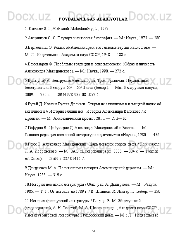 FOYDALANILGAN ADABIYOTLAR 
1. Kovalev S. I., Aleksandr Makedonskiy, L., 1937; 
2.Аверинцев С. С. Плутарх и античная биография. — М.: Наука, 1973. — 280 
3.Бертельс Е. Э. Роман об Александре и его главные версии на Востоке. — 
М.-Л.: Издательство Академии наук СССР, 1948. — 188 с. 
4.Бойназаров Ф. Проблемы традиции и современности: (Образ и личность 
Александра Македонского). — М.: Наука, 1990. — 272 с. 
5.Бразгуноў А. Беларускія Александрыя, Троя, Трышчан: Перакладная 
белетрыстыка Беларусі XV—XVII стст (белор.). — Мн.: Беларуская навука, 
2009. — 730 с. — ISBN 978-985-08-1057-1. 
6.Бугай Д. Иоганн Густав Дройзен: Открытие эллинизма в немецкой науке об
античности // История эллинизма : История Александра Великого / И. 
Дройзен. — М.: Академический проект, 2011. — С. 3—16. 
7.Гафуров Б., Цибукидис Д. Александр Македонский и Восток. — М.: 
Главная редакция восточной литературы издательства «Наука», 1980. — 456 
8.Грин П. Александр Македонский : Царь четырёх сторон света / Пер. с англ. 
Л. А. Игоревского. — М.: ЗАО «Центрполиграф», 2003. — 304 с. — (Nomen 
est Omen). — ISBN 5-227-01416-7. 
9.Дандамаев М. А. Политическая история Ахеменидской державы. — М.: 
Наука, 1985. — 319 с. 
10.История немецкой литературы / Общ. ред. А. Дмитриева. — М. : Радуга, 
1985. — Т. 1 : От истоков до 1789 г. / В. Шпивок, Х. Лангер, П. Вебер. — 350 
11.История французской литературы / Гл. ред. В. М. Жирмунский 
(председатель), А. Н. Толстой, М. А. Шолохов и др. ; Академия наук СССР ; 
Институт мировой литературы (Пушкинский дом). — М. ; Л. : Издательство
42 
