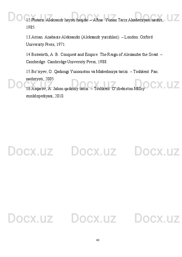 12.Plutarx. Aleksandr hayoti haqida. – Afina: Yunon Tarix Akademiyasi nashri, 
1985. 
13.Arrian. Anabasis Aleksandri (Aleksandr yurishlari). – London: Oxford 
University Press, 1971.
14.Bosworth, A. B. Conquest and Empire: The Reign of Alexander the Great. – 
Cambridge: Cambridge University Press, 1988.
15.Bo‘riyev, O. Qadimgi Yunoniston va Makedoniya tarixi. – Toshkent: Fan 
nashriyoti, 2005.
16.Asqarov, A. Jahon qadimiy tarixi. – Toshkent: O‘zbekiston Milliy 
ensiklopediyasi, 2010.
43 