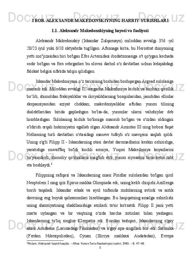 I BOB. ALEKSANDR MAKEDONSKIYNING HARBIY YURISHLARI
1.1. Aleksandr Makedonskiyning hayoti va faoliyati
Aleksandr   Makedonskiy   (Iskandar   Zulqarnayn)   miloddan   avvalgi   356   -yil
20/23 iyul yoki 6/10 oktyabrda tug'ilgan. Afsonaga ko'ra, bu Herostrat dunyoning
yetti mo''jizasidan biri bo'lgan Efes Artemidasi ibodatxonasiga o't qo'ygan kechada
sodir bo'lgan va fors sehrgarlari bu olovni darhol o'z davlatlari uchun kelajakdagi
falokat belgisi sifatida talqin qilishgan. 
Iskandar Makedoniyani o z tarixining boshidan boshqargan Argead sulolasigaʻ
mansub edi. Miloddan avvalgi IV-asrgacha Makedoniya kichik va kuchsiz qirollik
bo lib, shimoldan frakiyaliklar va iliriyaliklarning bosqinlaridan, janubdan ellinlar	
ʻ
ekspansiyasidan   aziyat   chekkan;   makedoniyaliklar   aftidan   yunon   tilining
dialektlaridan   birida   gaplashgan   bo'lsa-da,   yunonlar   ularni   vahshiylar   deb
hisoblashgan.   Sulolaning   kichik   bo'limiga   mansub   bo'lgan   va   o'zidan   oldingini
o'ldirish orqali hokimiyatni egallab olgan Aleksandr Amintas III ning bobosi faqat
Hellasning   turli   davlatlari   o'rtasidagi   manevr   tufayli   o'z   mavqeini   saqlab   qoldi.
Uning o'g'li  Filipp II - Iskandarning otasi  davlat  daromadlarini  keskin oshirishga,
yaratishga   muvaffaq   bo'ldi   kuchli   armiya,   Yuqori   Makedoniya   knyazlarini
bo'ysundirib,  shimoliy  qo'shnilarni  mag'lub   etib,  yunon  siyosatini  birin-ketin  zabt
eta boshlaydi. 1
Filippning   rafiqasi   va   Iskandarning   onasi   Piridlar   sulolasidan   bo'lgan   qirol
Neoptolem I ning qizi Epirus malika Olimpiada edi, uning kelib chiqishi Axillesga
borib   taqaladi.   Iskandar   erkak   va   ayol   toifasida   xudolarning   avlodi   va   antik
davrning eng buyuk qahramonlari hisoblangan. Bu haqiqatning amalga oshirilishi
uning   shaxsiyatining   shakllanishiga   sezilarli   ta'sir   ko'rsatdi.   Filipp   II   jami   yetti
marta   uylangan   va   bir   vaqtning   o'zida   barcha   xotinlari   bilan   yashagan.
Iskandarning   to'liq   singlisi   Kleopatra   edi.   Bundan   tashqari,   Iskandarning   o'gay
akasi  Arridaeus  (Larissadagi  Filinnadan) va o'gay opa-singillari  bor  edi: Salonika
(Ferdan   Nikesipolisdan),   Cynan   (Illiriya   malikasi   Audatadan),   Evropa
1
Plutarx. Aleksandr hayoti haqida. – Afina: Yunon Tarix Akademiyasi nashri, 1985. – B. 47–48. 
5 