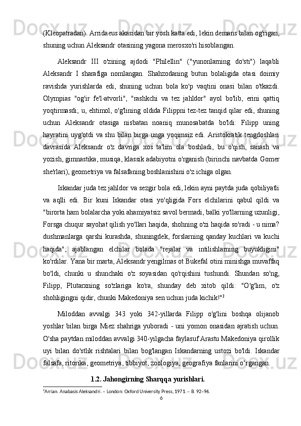 (Kleopatradan). Arridaeus akasidan bir yosh katta edi, lekin demans bilan og'rigan,
shuning uchun Aleksandr otasining yagona merosxo'ri hisoblangan. 
Aleksandr   III   o'zining   ajdodi   "Philellin"   ("yunonlarning   do'sti")   laqabli
Aleksandr   I   sharafiga   nomlangan.   Shahzodaning   butun   bolaligida   otasi   doimiy
ravishda   yurishlarda   edi,   shuning   uchun   bola   ko'p   vaqtini   onasi   bilan   o'tkazdi.
Olympias   "og'ir   fe'l-atvorli",   "rashkchi   va   tez   jahldor"   ayol   bo'lib,   erini   qattiq
yoqtirmasdi; u, ehtimol, o'g'lining oldida Filippni tez-tez tanqid qilar edi, shuning
uchun   Aleksandr   otasiga   nisbatan   noaniq   munosabatda   bo'ldi:   Filipp   uning
hayratini uyg'otdi  va shu bilan birga unga yoqimsiz edi. Aristokratik tengdoshlari
davrasida   Aleksandr   o'z   davriga   xos   ta'lim   ola   boshladi,   bu   o'qish,   sanash   va
yozish, gimnastika, musiqa, klassik adabiyotni o'rganish (birinchi navbatda Gomer
she'rlari), geometriya va falsafaning boshlanishini o'z ichiga olgan. 
Iskandar juda tez jahldor va sezgir bola edi, lekin ayni paytda juda qobiliyatli
va   aqlli   edi.   Bir   kuni   Iskandar   otasi   yo'qligida   Fors   elchilarini   qabul   qildi   va
"birorta ham bolalarcha yoki ahamiyatsiz savol bermadi, balki yo'llarning uzunligi,
Forsga chuqur sayohat qilish yo'llari haqida, shohning o'zi haqida so'radi - u nima?
dushmanlarga   qarshi   kurashda,   shuningdek,   forslarning   qanday   kuchlari   va   kuchi
haqida";   ajablangan   elchilar   bolada   "rejalar   va   intilishlarning   buyukligini"
ko'rdilar. Yana bir marta, Aleksandr yengilmas ot Bukefal otini minishga muvaffaq
bo'ldi,   chunki   u   shunchaki   o'z   soyasidan   qo'rqishini   tushundi.   Shundan   so'ng,
Filipp,   Plutarxning   so'zlariga   ko'ra,   shunday   deb   xitob   qildi:   "O'g'lim,   o'z
shohligingni qidir, chunki Makedoniya sen uchun juda kichik!" 2
Miloddan   avvalgi   343   yoki   342-yillarda   Filipp   o'g'lini   boshqa   olijanob
yoshlar bilan birga Miez shahriga yuboradi - uni  yomon onasidan  ajratish uchun.
O'sha paytdan miloddan avvalgi 340-yilgacha faylasuf Arastu Makedoniya qirollik
uyi   bilan   do'stlik   rishtalari   bilan   bog'langan   Iskandarning   ustozi   bo'ldi.   Iskandar
falsafa, ritorika, geometriya, tibbiyot, zoologiya, geografiya fanlarini o‘rgangan. 
                           1.2. Jahongirning Sharqqa yurishlari.
2
Arrian. Anabasis Aleksandri. – London: Oxford University Press, 1971. – B. 92–96.
6 