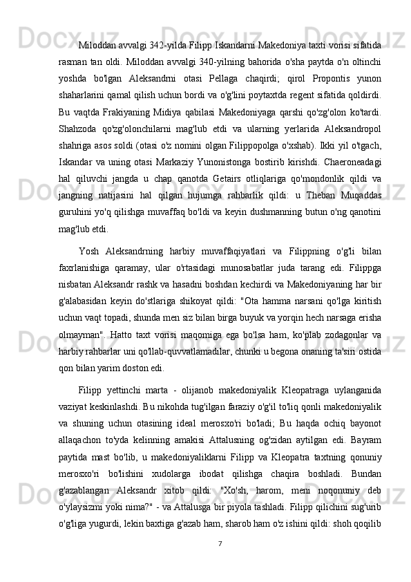 Miloddan avvalgi 342-yilda Filipp Iskandarni Makedoniya taxti vorisi sifatida
rasman  tan  oldi.  Miloddan   avvalgi   340-yilning  bahorida  o'sha   paytda  o'n  oltinchi
yoshda   bo'lgan   Aleksandrni   otasi   Pellaga   chaqirdi;   qirol   Propontis   yunon
shaharlarini qamal qilish uchun bordi va o'g'lini poytaxtda regent sifatida qoldirdi.
Bu   vaqtda   Frakiyaning   Midiya   qabilasi   Makedoniyaga   qarshi   qo'zg'olon   ko'tardi.
Shahzoda   qo'zg'olonchilarni   mag'lub   etdi   va   ularning   yerlarida   Aleksandropol
shahriga asos soldi (otasi o'z nomini olgan Filippopolga o'xshab). Ikki yil o'tgach,
Iskandar   va   uning   otasi   Markaziy   Yunonistonga   bostirib   kirishdi.   Chaeroneadagi
hal   qiluvchi   jangda   u   chap   qanotda   Getairs   otliqlariga   qo'mondonlik   qildi   va
jangning   natijasini   hal   qilgan   hujumga   rahbarlik   qildi:   u   Theban   Muqaddas
guruhini yo'q qilishga muvaffaq bo'ldi va keyin dushmanning butun o'ng qanotini
mag'lub etdi. 
Yosh   Aleksandrning   harbiy   muvaffaqiyatlari   va   Filippning   o'g'li   bilan
faxrlanishiga   qaramay,   ular   o'rtasidagi   munosabatlar   juda   tarang   edi.   Filippga
nisbatan Aleksandr rashk va hasadni boshdan kechirdi va Makedoniyaning har bir
g'alabasidan   keyin   do'stlariga   shikoyat   qildi:   "Ota   hamma   narsani   qo'lga   kiritish
uchun vaqt topadi, shunda men siz bilan birga buyuk va yorqin hech narsaga erisha
olmayman".   Hatto   taxt   vorisi   maqomiga   ega   bo'lsa   ham,   ko'plab   zodagonlar   va
harbiy rahbarlar uni qo'llab-quvvatlamadilar, chunki u begona onaning ta'siri ostida
qon bilan yarim doston edi.
Filipp   yettinchi   marta   -   olijanob   makedoniyalik   Kleopatraga   uylanganida
vaziyat keskinlashdi. Bu nikohda tug'ilgan faraziy o'g'il to'liq qonli makedoniyalik
va   shuning   uchun   otasining   ideal   merosxo'ri   bo'ladi;   Bu   haqda   ochiq   bayonot
allaqachon   to'yda   kelinning   amakisi   Attalusning   og'zidan   aytilgan   edi.   Bayram
paytida   mast   bo'lib,   u   makedoniyaliklarni   Filipp   va   Kleopatra   taxtning   qonuniy
merosxo'ri   bo'lishini   xudolarga   ibodat   qilishga   chaqira   boshladi.   Bundan
g'azablangan   Aleksandr   xitob   qildi:   "Xo'sh,   harom,   meni   noqonuniy   deb
o'ylaysizmi yoki nima?" - va Attalusga bir piyola tashladi. Filipp qilichini sug'urib
o'g'liga yugurdi, lekin baxtiga g'azab ham, sharob ham o'z ishini qildi: shoh qoqilib
7 