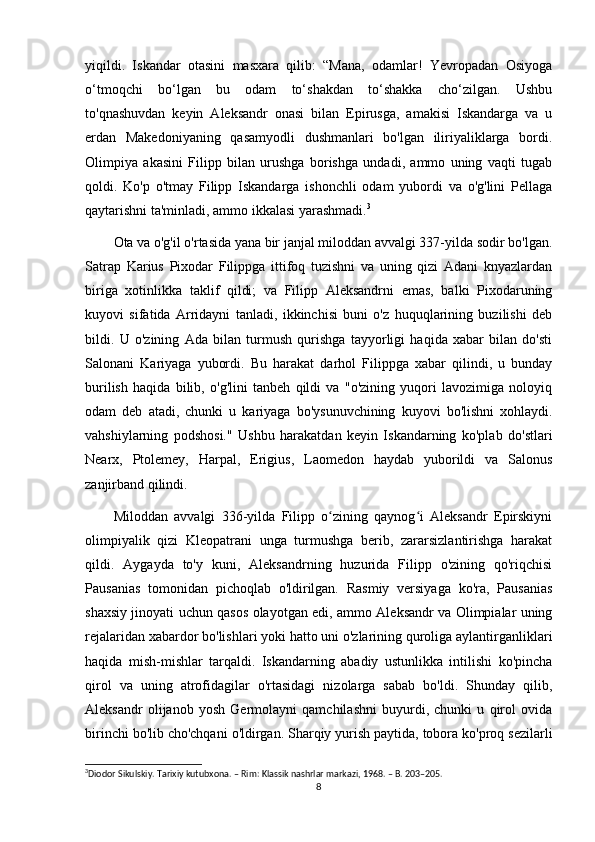 yiqildi.   Iskandar   otasini   masxara   qilib:   “Mana,   odamlar!   Yevropadan   Osiyoga
o‘tmoqchi   bo‘lgan   bu   odam   to‘shakdan   to‘shakka   cho‘zilgan.   Ushbu
to'qnashuvdan   keyin   Aleksandr   onasi   bilan   Epirusga,   amakisi   Iskandarga   va   u
erdan   Makedoniyaning   qasamyodli   dushmanlari   bo'lgan   iliriyaliklarga   bordi.
Olimpiya   akasini   Filipp   bilan   urushga   borishga   undadi,   ammo   uning   vaqti   tugab
qoldi.   Ko'p   o'tmay   Filipp   Iskandarga   ishonchli   odam   yubordi   va   o'g'lini   Pellaga
qaytarishni ta'minladi, ammo ikkalasi yarashmadi. 3
 
Ota va o'g'il o'rtasida yana bir janjal miloddan avvalgi 337-yilda sodir bo'lgan.
Satrap   Karius   Pixodar   Filippga   ittifoq   tuzishni   va   uning   qizi   Adani   knyazlardan
biriga   xotinlikka   taklif   qildi;   va   Filipp   Aleksandrni   emas,   balki   Pixodaruning
kuyovi   sifatida   Arridayni   tanladi,   ikkinchisi   buni   o'z   huquqlarining   buzilishi   deb
bildi.   U   o'zining   Ada   bilan   turmush   qurishga   tayyorligi   haqida   xabar   bilan   do'sti
Salonani   Kariyaga   yubordi.   Bu   harakat   darhol   Filippga   xabar   qilindi,   u   bunday
burilish   haqida   bilib,   o'g'lini   tanbeh   qildi   va   "o'zining   yuqori   lavozimiga   noloyiq
odam   deb   atadi,   chunki   u   kariyaga   bo'ysunuvchining   kuyovi   bo'lishni   xohlaydi.
vahshiylarning   podshosi."   Ushbu   harakatdan   keyin   Iskandarning   ko'plab   do'stlari
Nearx,   Ptolemey,   Harpal,   Erigius,   Laomedon   haydab   yuborildi   va   Salonus
zanjirband qilindi.
Miloddan   avvalgi   336-yilda   Filipp   o zining   qaynog i   Aleksandr   Epirskiyniʻ ʻ
olimpiyalik   qizi   Kleopatrani   unga   turmushga   berib,   zararsizlantirishga   harakat
qildi.   Aygayda   to'y   kuni,   Aleksandrning   huzurida   Filipp   o'zining   qo'riqchisi
Pausanias   tomonidan   pichoqlab   o'ldirilgan.   Rasmiy   versiyaga   ko'ra,   Pausanias
shaxsiy jinoyati uchun qasos olayotgan edi, ammo Aleksandr va Olimpialar uning
rejalaridan xabardor bo'lishlari yoki hatto uni o'zlarining quroliga aylantirganliklari
haqida   mish-mishlar   tarqaldi.   Iskandarning   abadiy   ustunlikka   intilishi   ko'pincha
qirol   va   uning   atrofidagilar   o'rtasidagi   nizolarga   sabab   bo'ldi.   Shunday   qilib,
Aleksandr   olijanob   yosh   Germolayni   qamchilashni   buyurdi,   chunki   u   qirol   ovida
birinchi bo'lib cho'chqani o'ldirgan. Sharqiy yurish paytida, tobora ko'proq sezilarli
3
Diodor Sikulskiy. Tarixiy kutubxona. – Rim: Klassik nashrlar markazi, 1968. – B. 203–205.
8 