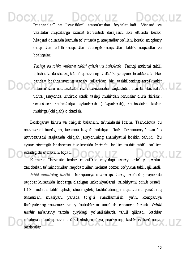 “maqsadlar”   va   “vazifalar”   atamalaridan   foydalaniladi.   Maqsad   va
vazifalar   mijozlarga   xizmat   ko’rsatish   darajasini   aks   ettirishi   kerak.
Maqsad doirasida kamida to’rt turdagi maqsadlar bo’lishi kerak: miqdoriy
maqsadlar;   sifatli   maqsadlar;   strategik   maqsadlar;   taktik   maqsadlar   va
boshqalar.
Tashqi   va   ichki   muhitni   tahlil   qilish   va   baholash .   Tashqi   muhitni   tahlil
qilish odatda strategik boshqaruvning dastlabki jarayoni hisoblanadi. Har
qanday   boshqaruvning   asosiy   rollaridan   biri   tashkilotning   atrof-muhit
bilan   o’zaro   munosabatlarida   muvozanatni   saqlashdir.   Har   bir   tashkilot
uchta   jarayonda   ishtirok   etadi:   tashqi   muhitdan   resurslar   olish   (kirish);
resurslarni   mahsulotga   aylantirish   (o’zgartirish);   mahsulotni   tashqi
muhitga (chiqish) o’tkazish.
Boshqaruv   kirish   va   chiqish   balansini   ta’minlashi   lozim.   Tashkilotda   bu
muvozanat   buzilgach,   korxona   tugash   holatiga   o’tadi.   Zamonaviy   bozor   bu
muvozanatni   saqlashda   chiqish   jarayonining   ahamiyatini   keskin   oshirdi.   Bu
aynan   strategik   boshqaruv   tuzilmasida   birinchi   bo’lim   muhit   tahlili   bo’limi
ekanligida o’z aksini topadi.
Korxona   “bevosita   tashqi   muhit”ida   quyidagi   asosiy   tarkibiy   qismlar:
xaridorlar, ta’minotchilar, raqobatchilar, mehnat bozori bo’yicha tahlil qilinadi.
Ichki   muhitning   tahlili   -   kompaniya   o’z   maqsadlariga   erishish   jarayonida
raqobat   kurashida   inobatga   oladigan   imkoniyatlarni,   salohiyatni   ochib   beradi.
Ichki   muhitni   tahlil   qilish,   shuningdek,   tashkilotning   maqsadlarini   yaxshiroq
tushunish,   missiyani   yanada   to’g’ri   shakllantirish,   ya’ni   kompaniya
faoliyatining   mazmuni   va   yo’nalishlarini   aniqlash   imkonini   beradi.   Ichki
muhit   an’anaviy   tarzda   quyidagi   yo’nalishlarda   tahlil   qilinadi:   kadrlar
salohiyati;   boshqaruvni   tashkil   etish;   moliya;   marketing;   tashkiliy   tuzilma   va
boshqalar.
10 