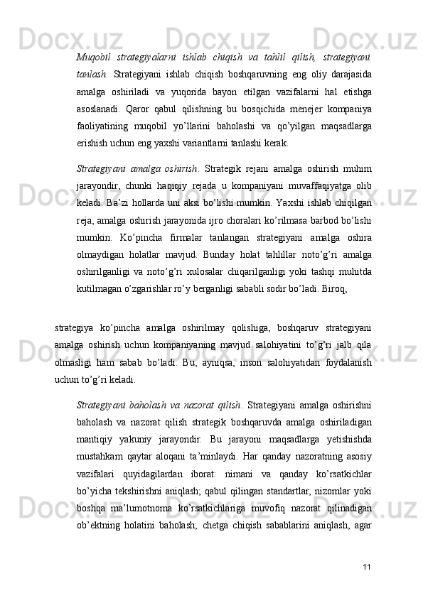 Muqobil   strategiyalarni   ishlab   chiqish   va   tahlil   qilish,   strategiyani
tanlash .   Strategiyani   ishlab   chiqish   boshqaruvning   eng   oliy   darajasida
amalga   oshiriladi   va   yuqorida   bayon   etilgan   vazifalarni   hal   etishga
asoslanadi.   Qaror   qabul   qilishning   bu   bosqichida   menejer   kompaniya
faoliyatining   muqobil   yo’llarini   baholashi   va   qo’yilgan   maqsadlarga
erishish uchun eng yaxshi variantlarni tanlashi kerak.
Strategiyani   amalga   oshirish .   Strategik   rejani   amalga   oshirish   muhim
jarayondir,   chunki   haqiqiy   rejada   u   kompaniyani   muvaffaqiyatga   olib
keladi. Ba’zi  hollarda uni aksi bo’lishi  mumkin. Yaxshi ishlab chiqilgan
reja, amalga oshirish jarayonida ijro choralari ko’rilmasa barbod bo’lishi
mumkin.   Ko’pincha   firmalar   tanlangan   strategiyani   amalga   oshira
olmaydigan   holatlar   mavjud.   Bunday   holat   tahlillar   noto’g’ri   amalga
oshirilganligi   va   noto’g’ri   xulosalar   chiqarilganligi   yoki   tashqi   muhitda
kutilmagan o’zgarishlar ro’y berganligi sababli sodir bo’ladi. Biroq,
 
strategiya   ko’pincha   amalga   oshirilmay   qolishiga,   boshqaruv   strategiyani
amalga   oshirish   uchun   kompaniyaning   mavjud   salohiyatini   to’g’ri   jalb   qila
olmasligi   ham   sabab   bo’ladi.   Bu,   ayniqsa,   inson   salohiyatidan   foydalanish
uchun to’g’ri keladi.
Strategiyani   baholash   va   nazorat   qilish .   Strategiyani   amalga   oshirishni
baholash   va   nazorat   qilish   strategik   boshqaruvda   amalga   oshiriladigan
mantiqiy   yakuniy   jarayondir.   Bu   jarayoni   maqsadlarga   yetishishda
mustahkam   qaytar   aloqani   ta’minlaydi.   Har   qanday   nazoratning   asosiy
vazifalari   quyidagilardan   iborat:   nimani   va   qanday   ko’rsatkichlar
bo’yicha   tekshirishni   aniqlash;   qabul   qilingan   standartlar,   nizomlar   yoki
boshqa   ma’lumotnoma   ko’rsatkichlariga   muvofiq   nazorat   qilinadigan
ob’ektning   holatini   baholash;   chetga   chiqish   sabablarini   aniqlash,   agar
11 