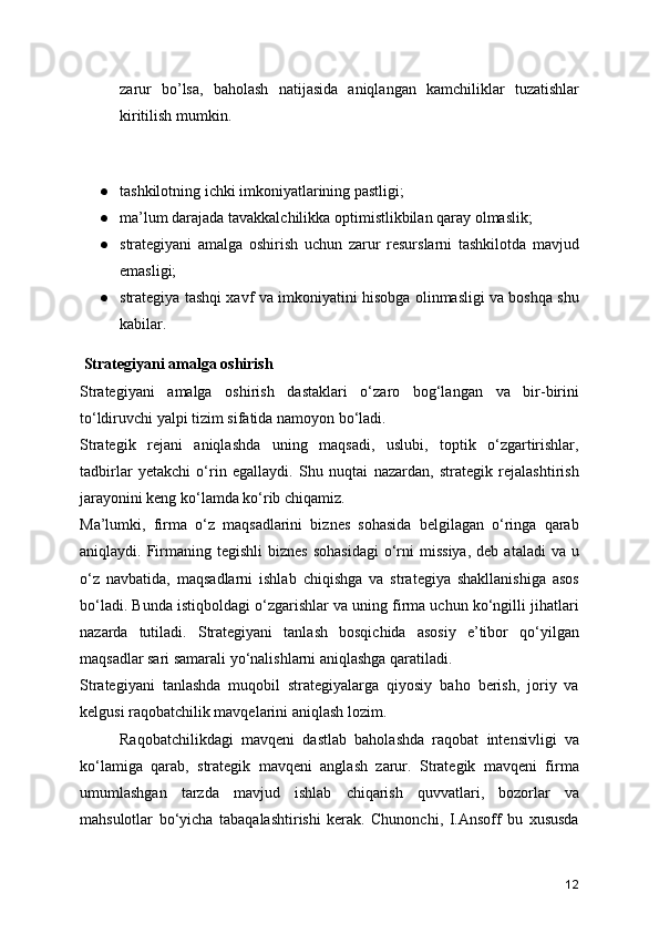 zarur   bo’lsa,   baholash   natijasida   aniqlangan   kamchiliklar   tuzatishlar
kiritilish mumkin.
 
● tashkilotning ichki imkoniyatlarining pastligi;
● ma’lum darajada tavakkalchilikka optimistlikbilan qaray olmaslik;
● strategiyani   amalga   oshirish   uchun   zarur   resurslarni   tashkilotda   mavjud
emasligi;
● strategiya tashqi xavf va imkoniyatini hisobga olinmasligi va boshqa shu
kabilar.
 Strategiyani amalga oshirish
Strategiyani   amalga   oshirish   dastaklari   o‘zaro   bog‘langan   va   bir-birini
to‘ldiruvchi yalpi tizim sifatida namoyon bo‘ladi.
Strategik   rejani   aniqlashda   uning   maqsadi,   uslubi,   toptik   o‘zgartirishlar,
tadbirlar   yetakchi   o‘rin   egallaydi.   Shu   nuqtai   nazardan,   strategik   rejalashtirish
jarayonini keng ko‘lamda ko‘rib chiqamiz. 
Ma’lumki,   firma   o‘z   maqsadlarini   biznes   sohasida   belgilagan   o‘ringa   qarab
aniqlaydi.  Firmaning  tegishli   biznes  sohasidagi  o‘rni   missiya,  deb   ataladi   va  u
o‘z   navbatida,   maqsadlarni   ishlab   chiqishga   va   strategiya   shakllanishiga   asos
bo‘ladi. Bunda istiqboldagi o‘zgarishlar va uning firma uchun ko‘ngilli jihatlari
nazarda   tutiladi.   Strategiyani   tanlash   bosqichida   asosiy   e’tibor   qo‘yilgan
maqsadlar sari samarali yo‘nalishlarni aniqlashga qaratiladi.
Strategiyani   tanlashda   muqobil   strategiyalarga   qiyosiy   baho   berish,   joriy   va
kelgusi raqobatchilik mavqelarini aniqlash lozim.
Raqobatchilikdagi   mavqeni   dastlab   baholashda   raqobat   intensivligi   va
ko‘lamiga   qarab,   strategik   mavqeni   anglash   zarur.   Strategik   mavqeni   firma
umumlashgan   tarzda   mavjud   ishlab   chiqarish   quvvatlari,   bozorlar   va
mahsulotlar   bo‘yicha   tabaqalashtirishi   kerak.   Chunonchi,   I.Ansoff   bu   xususda
12 