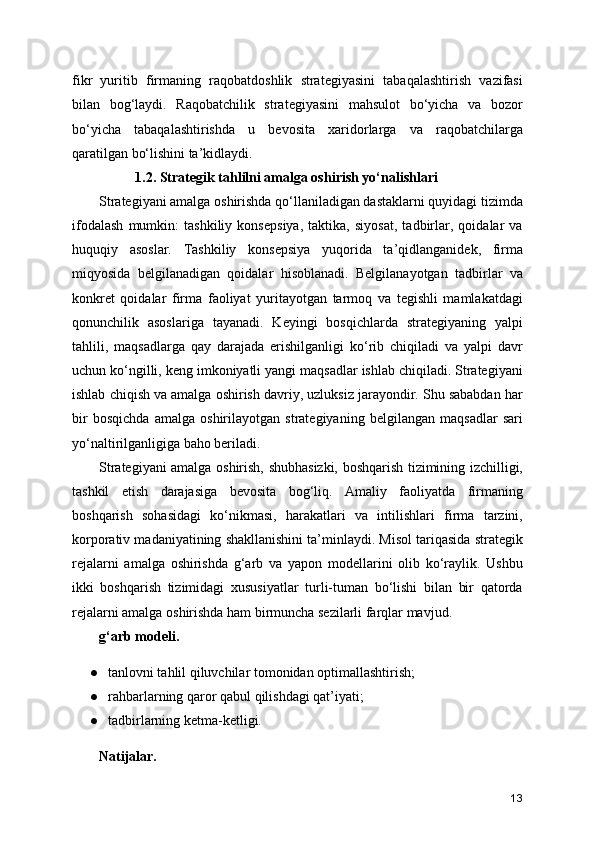 fikr   yuritib   firmaning   raqobatdoshlik   strategiyasini   tabaqalashtirish   vazifasi
bilan   bog‘laydi.   Raqobatchilik   strategiyasini   mahsulot   bo‘yicha   va   bozor
bo‘yicha   tabaqalashtirishda   u   bevosita   xaridorlarga   va   raqobatchilarga
qaratilgan bo‘lishini ta’kidlaydi. 
                  1.2. Strategik tahlilni amalga oshirish yo‘nalishlari
Strategiyani amalga oshirishda qo‘llaniladigan dastaklarni quyidagi tizimda
ifodalash   mumkin:   tashkiliy   konsepsiya,   taktika,   siyosat,   tadbirlar,   qoidalar   va
huquqiy   asoslar.   Tashkiliy   konsepsiya   yuqorida   ta’qidlanganidek,   firma
miqyosida   belgilanadigan   qoidalar   hisoblanadi.   Belgilanayotgan   tadbirlar   va
konkret   qoidalar   firma   faoliyat   yuritayotgan   tarmoq   va   tegishli   mamlakatdagi
qonunchilik   asoslariga   tayanadi.   Keyingi   bosqichlarda   strategiyaning   yalpi
tahlili,   maqsadlarga   qay   darajada   erishilganligi   ko‘rib   chiqiladi   va   yalpi   davr
uchun ko‘ngilli, keng imkoniyatli yangi maqsadlar ishlab chiqiladi. Strategiyani
ishlab chiqish va amalga oshirish davriy, uzluksiz jarayondir. Shu sababdan har
bir   bosqichda   amalga   oshirilayotgan   strategiyaning   belgilangan   maqsadlar   sari
yo‘naltirilganligiga baho beriladi.
Strategiyani amalga oshirish, shubhasizki, boshqarish tizimining izchilligi,
tashkil   etish   darajasiga   bevosita   bog‘liq.   Amaliy   faoliyatda   firmaning
boshqarish   sohasidagi   ko‘nikmasi,   harakatlari   va   intilishlari   firma   tarzini,
korporativ madaniyatining shakllanishini ta’minlaydi. Misol tariqasida strategik
rejalarni   amalga   oshirishda   g‘arb   va   yapon   modellarini   olib   ko‘raylik.   Ushbu
ikki   boshqarish   tizimidagi   xususiyatlar   turli-tuman   bo‘lishi   bilan   bir   qatorda
rejalarni amalga oshirishda ham birmuncha sezilarli farqlar mavjud. 
g‘arb modeli.
● tanlovni tahlil qiluvchilar tomonidan optimallashtirish;
● rahbarlarning qaror qabul qilishdagi qat’iyati;
● tadbirlarning ketma-ketligi.
Natijalar.
13 