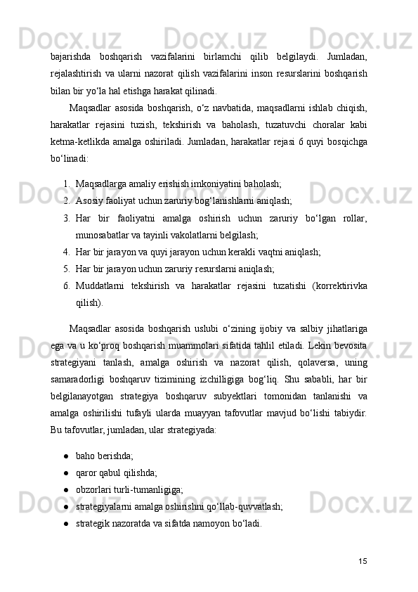bajarishda   boshqarish   vazifalarini   birlamchi   qilib   belgilaydi.   Jumladan,
rejalashtirish   va   ularni   nazorat   qilish   vazifalarini   inson   resurslarini   boshqarish
bilan bir yo‘la hal etishga harakat qilinadi.
Maqsadlar   asosida   boshqarish,   o‘z   navbatida,   maqsadlarni   ishlab   chiqish,
harakatlar   rejasini   tuzish,   tekshirish   va   baholash,   tuzatuvchi   choralar   kabi
ketma-ketlikda amalga oshiriladi. Jumladan, harakatlar  rejasi  6 quyi  bosqichga
bo‘linadi:
1. Maqsadlarga amaliy erishish imkoniyatini baholash;
2. Asosiy faoliyat uchun zaruriy bog‘lanishlarni aniqlash;
3. Har   bir   faoliyatni   amalga   oshirish   uchun   zaruriy   bo‘lgan   rollar,
munosabatlar va tayinli vakolatlarni belgilash;
4. Har bir jarayon va quyi jarayon uchun kerakli vaqtni aniqlash;
5. Har bir jarayon uchun zaruriy resurslarni aniqlash;
6. Muddatlarni   tekshirish   va   harakatlar   rejasini   tuzatishi   (korrektirivka
qilish).
Maqsadlar   asosida   boshqarish   uslubi   o‘zining   ijobiy   va   salbiy   jihatlariga
ega va u ko‘proq boshqarish muammolari sifatida tahlil etiladi. Lekin bevosita
strategiyani   tanlash,   amalga   oshirish   va   nazorat   qilish,   qolaversa,   uning
samaradorligi   boshqaruv   tizimining   izchilligiga   bog‘liq.   Shu   sababli,   har   bir
belgilanayotgan   strategiya   boshqaruv   subyektlari   tomonidan   tanlanishi   va
amalga   oshirilishi   tufayli   ularda   muayyan   tafovutlar   mavjud   bo‘lishi   tabiydir.
Bu tafovutlar, jumladan, ular strategiyada:
● baho berishda;
● qaror qabul qilishda;
● obzorlari turli-tumanligiga;
● strategiyalarni amalga oshirishni qo‘llab-quvvatlash;
● strategik nazoratda va sifatda namoyon bo‘ladi.
15 