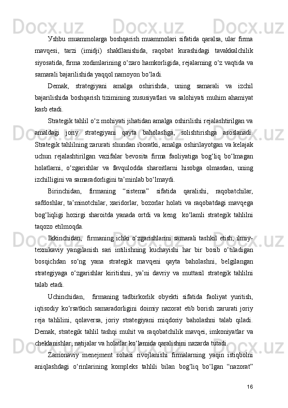 Уshbu   muammolarga   boshqarish   muammolari   sifatida   qaralsa,   ular   firma
mavqesi,   tarzi   (imidji)   shakllanishida,   raqobat   kurashidagi   tavakkalchilik
siyosatida, firma xodimlarining o‘zaro hamkorligida, rejalarning o‘z vaqtida va
samarali bajarilishida yaqqol namoyon bo‘ladi.
Demak,   strategiyani   amalga   oshirishda,   uning   samarali   va   izchil
bajarilishida boshqarish tizimining xususiyatlari  va salohiyati  muhim  ahamiyat
kasb etadi.
Strategik tahlil o‘z mohiyati jihatidan amalga oshirilishi rejalashtirilgan va
amaldagi   joriy   strategiyani   qayta   baholashga,   solishtirishga   asoslanadi.
Strategik tahlilning zarurati shundan iboratki, amalga oshirilayotgan va kelajak
uchun   rejalashtirilgan   vazifalar   bevosita   firma   faoliyatiga   bog‘liq   bo‘lmagan
holatlarni,   o‘zgarishlar   va   favqulodda   sharoitlarni   hisobga   olmasdan,   uning
izchilligini va samaradorligini ta’minlab bo‘lmaydi.
Birinchidan,   firmaning   “sistema”   sifatida   qaralishi,   raqobatchilar,
safdoshlar,   ta’minotchilar,   xaridorlar,   bozorlar   holati   va   raqobatdagi   mavqega
bog‘liqligi   hozirgi   sharoitda   yanada   ortdi   va   keng     ko‘lamli   strategik   tahlilni
taqozo etilmoqda.
Ikkinchidan,     firmaning  ichki   o‘zgarishlarini  samarali  tashkil   etish,  ilmiy-
texnikaviy   yangilanish   sari   intilishning   kuchayishi   har   bir   bosib   o‘tiladigan
bosqichdan   so‘ng   yana   strategik   mavqeni   qayta   baholashni,   belgilangan
strategiyaga   o‘zgarishlar   kiritishni,   ya’ni   davriy   va   muttasil   strategik   tahlilni
talab etadi.
Uchinchidan,     firmaning   tadbirkorlik   obyekti   sifatida   faoliyat   yuritish,
iqtisodiy   ko‘rsatkich   samaradorligini   doimiy   nazorat   etib   borish   zarurati   joriy
reja   tahlilini,   qolaversa,   joriy   strategiyani   miqdoriy   baholashni   talab   qiladi.
Demak,   strategik   tahlil   tashqi   muhit   va   raqobatchilik   mavqei,   imkoniyatlar   va
cheklanishlar, natijalar va holatlar ko‘lamida qaralishini nazarda tutadi.
Zamonaviy   menejment   sohasi   rivojlanishi   firmalarning   yaqin   istiqbolni
aniqlashdagi   o‘rinlarining   kompleks   tahlili   bilan   bog‘liq   bo‘lgan   “nazorat”
16 