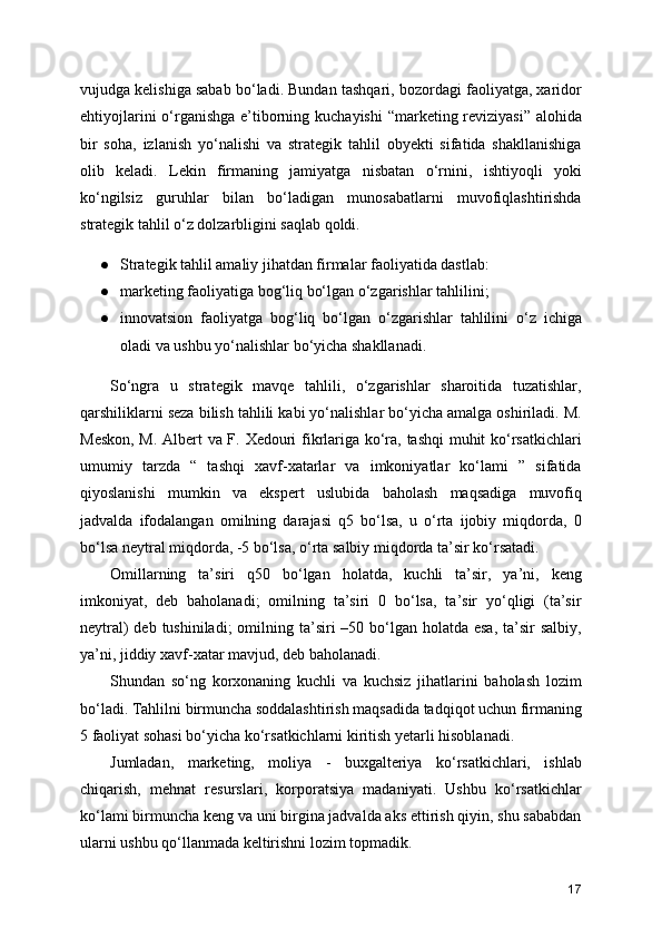 vujudga kelishiga sabab bo‘ladi. Bundan tashqari, bozordagi faoliyatga, xaridor
ehtiyojlarini  o‘rganishga e’tiborning kuchayishi  “marketing reviziyasi” alohida
bir   soha,   izlanish   yo‘nalishi   va   strategik   tahlil   obyekti   sifatida   shakllanishiga
olib   keladi.   Lekin   firmaning   jamiyatga   nisbatan   o‘rnini,   ishtiyoqli   yoki
ko‘ngilsiz   guruhlar   bilan   bo‘ladigan   munosabatlarni   muvofiqlashtirishda
strategik tahlil o‘z dolzarbligini saqlab qoldi.
● Strategik tahlil amaliy jihatdan firmalar faoliyatida dastlab:
● marketing faoliyatiga bog‘liq bo‘lgan o‘zgarishlar tahlilini;
● innovatsion   faoliyatga   bog‘liq   bo‘lgan   o‘zgarishlar   tahlilini   o‘z   ichiga
oladi va ushbu yo‘nalishlar bo‘yicha shakllanadi.
So‘ngra   u   strategik   mavqe   tahlili,   o‘zgarishlar   sharoitida   tuzatishlar,
qarshiliklarni seza bilish tahlili kabi yo‘nalishlar bo‘yicha amalga oshiriladi. M.
Meskon, M. Albert va F. Xedouri fikrlariga ko‘ra, tashqi  muhit ko‘rsatkichlari
umumiy   tarzda   “   tashqi   xavf-xatarlar   va   imkoniyatlar   ko‘lami   ”   sifatida
qiyoslanishi   mumkin   va   ekspert   uslubida   baholash   maqsadiga   muvofiq
jadvalda   ifodalangan   omilning   darajasi   q5   bo‘lsa,   u   o‘rta   ijobiy   miqdorda,   0
bo‘lsa neytral miqdorda, -5 bo‘lsa, o‘rta salbiy miqdorda ta’sir ko‘rsatadi.
Omillarning   ta’siri   q50   bo‘lgan   holatda,   kuchli   ta’sir,   ya’ni,   keng
imkoniyat,   deb   baholanadi;   omilning   ta’siri   0   bo‘lsa,   ta’sir   yo‘qligi   (ta’sir
neytral)  deb tushiniladi;  omilning ta’siri  –50 bo‘lgan holatda  esa, ta’sir  salbiy,
ya’ni, jiddiy xavf-xatar mavjud, deb baholanadi.
Shundan   so‘ng   korxonaning   kuchli   va   kuchsiz   jihatlarini   baholash   lozim
bo‘ladi. Tahlilni birmuncha soddalashtirish maqsadida tadqiqot uchun firmaning
5 faoliyat sohasi bo‘yicha ko‘rsatkichlarni kiritish yetarli hisoblanadi.
Jumladan,   marketing,   moliya   -   buxgalteriya   ko‘rsatkichlari,   ishlab
chiqarish,   mehnat   resurslari,   korporatsiya   madaniyati.   Ushbu   ko‘rsatkichlar
ko‘lami birmuncha keng va uni birgina jadvalda aks ettirish qiyin, shu sababdan
ularni ushbu qo‘llanmada keltirishni lozim topmadik.
17 
