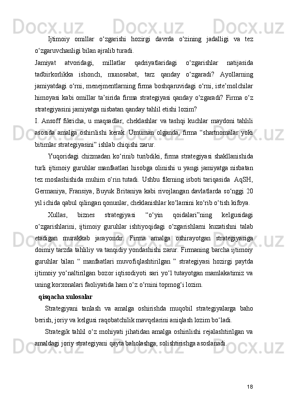 Ijtimoiy   omillar   o‘zgarishi   hozirgi   davrda   o‘zining   jadalligi   va   tez
o‘zgaruvchanligi bilan ajralib turadi.
Jamiyat   atvoridagi,   millatlar   qadriyatlaridagi   o‘zgarishlar   natijasida
tadbirkorlikka   ishonch,   munosabat,   tarz   qanday   o‘zgaradi?   Ayollarning
jamiyatdagi o‘rni, menejmentlarning firma boshqaruvidagi o‘rni, iste’molchilar
himoyasi   kabi  omillar  ta’sirida firma  strategiyasi  qanday  o‘zgaradi? Firma o‘z
strategiyasini jamiyatga nisbatan qanday tahlil etishi lozim? 
I.   Ansoff   fikricha,   u   maqsadlar,   cheklashlar   va   tashqi   kuchlar   maydoni   tahlili
asosida   amalga   oshirilishi   kerak.   Umuman   olganda,   firma   “shartnomalar   yoki
bitimlar strategiyasini” ishlab chiqishi zarur.
Yuqoridagi  chizmadan ko‘rinib turibdiki, firma strategiyasi  shakllanishida
turli   ijtimoiy   guruhlar   manfaatlari   hisobga   olinishi   u   yangi   jamiyatga   nisbatan
tez moslashishida muhim o‘rin tutadi. Ushbu fikrning isboti  tariqasida   AqSH,
Germaniya, Fransiya, Buyuk Britaniya kabi  rivojlangan davlatlarda so‘nggi  20
yil ichida qabul qilingan qonunlar, cheklanishlar ko‘lamini ko‘rib o‘tish kifoya.
Xullas,   biznes   strategiyasi   “o‘yin   qoidalari”ning   kelgusidagi
o‘zgarishlarini,   ijtimoiy   guruhlar   ishtiyoqidagi   o‘zgarishlarni   kuzatishni   talab
etadigan   murakkab   jarayondir.   Firma   amalga   oshirayotgan   strategiyasiga
doimiy tarzda tahliliy va tanqidiy yondashishi zarur. Firmaning barcha ijtimoiy
guruhlar   bilan   “   manfaatlari   muvofiqlashtirilgan   ”   strategiyasi   hozirgi   paytda
ijtimoiy  yo‘naltirilgan bozor   iqtisodiyoti  sari   yo‘l   tutayotgan mamlakatimiz  va
uning korxonalari faoliyatida ham o‘z o‘rnini topmog‘i lozim.
qisqacha xulosalar
Strategiyani   tanlash   va   amalga   oshirishda   muqobil   strategiyalarga   baho
berish, joriy va kelgusi raqobatchilik mavqelarini aniqlash lozim bo‘ladi.
Strategik   tahlil   o‘z  mohiyati   jihatidan  amalga   oshirilishi   rejalashtirilgan   va
amaldagi joriy strategiyani qayta baholashga, solishtirishga asoslanadi.
18 