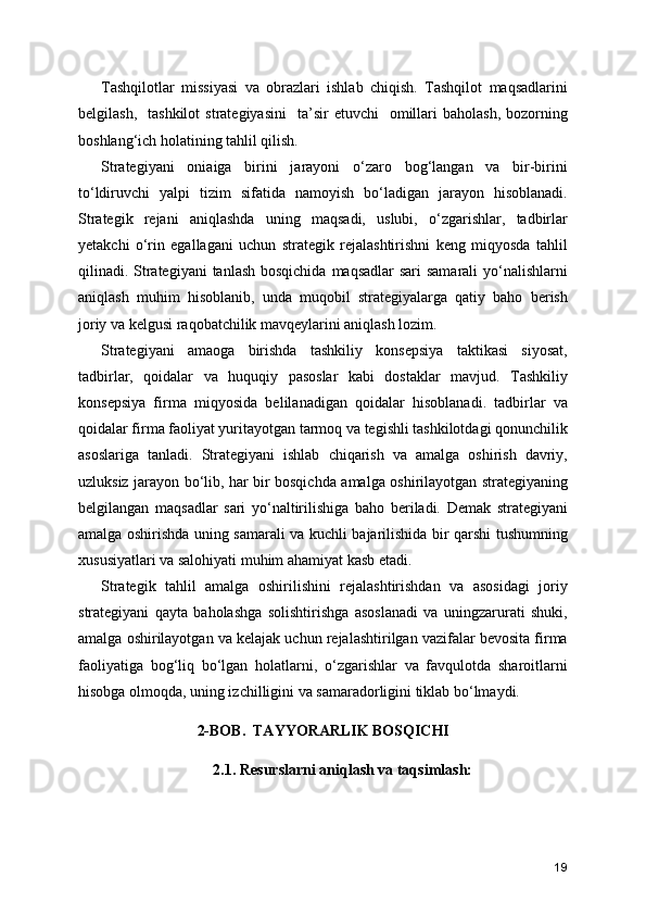 Tashqilotlar   missiyasi   va   obrazlari   ishlab   chiqish.   Tashqilot   maqsadlarini
belgilash,    tashkilot   strategiyasini    ta’sir  etuvchi    omillari   baholash,  bozorning
boshlang‘ich holatining tahlil qilish. 
Strategiyani   oniaiga   birini   jarayoni   o‘zaro   bog‘langan   va   bir-birini
to‘ldiruvchi   yalpi   tizim   sifatida   namoyish   bo‘ladigan   jarayon   hisoblanadi.
Strategik   rejani   aniqlashda   uning   maqsadi,   uslubi,   o‘zgarishlar,   tadbirlar
yetakchi   o‘rin   egallagani   uchun   strategik   rejalashtirishni   keng   miqyosda   tahlil
qilinadi. Strategiyani  tanlash bosqichida  maqsadlar sari  samarali  yo‘nalishlarni
aniqlash   muhim   hisoblanib,   unda   muqobil   strategiyalarga   qatiy   baho   berish
joriy va kelgusi raqobatchilik mavqeylarini aniqlash lozim.
Strategiyani   amaoga   birishda   tashkiliy   konsepsiya   taktikasi   siyosat,
tadbirlar,   qoidalar   va   huquqiy   pasoslar   kabi   dostaklar   mavjud.   Tashkiliy
konsepsiya   firma   miqyosida   belilanadigan   qoidalar   hisoblanadi.   tadbirlar   va
qoidalar firma faoliyat yuritayotgan tarmoq va tegishli tashkilotdagi qonunchilik
asoslariga   tanladi.   Strategiyani   ishlab   chiqarish   va   amalga   oshirish   davriy,
uzluksiz jarayon bo‘lib, har bir bosqichda amalga oshirilayotgan strategiyaning
belgilangan   maqsadlar   sari   yo‘naltirilishiga   baho   beriladi.   Demak   strategiyani
amalga oshirishda uning samarali va kuchli bajarilishida bir qarshi tushumning
xususiyatlari va salohiyati muhim ahamiyat kasb etadi.
Strategik   tahlil   amalga   oshirilishini   rejalashtirishdan   va   asosidagi   joriy
strategiyani   qayta   baholashga   solishtirishga   asoslanadi   va   uningzarurati   shuki,
amalga oshirilayotgan va kelajak uchun rejalashtirilgan vazifalar bevosita firma
faoliyatiga   bog‘liq   bo‘lgan   holatlarni,   o‘zgarishlar   va   favqulotda   sharoitlarni
hisobga olmoqda, uning izchilligini va samaradorligini tiklab bo‘lmaydi.  
2-BOB.  TAYYORARLIK BOSQICHI
2.1. Resurslarni aniqlash va taqsimlash:
19 