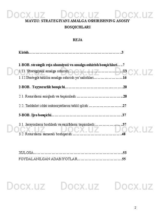 MAVZU: STRATEGIYANI AMALGA OSHIRISHNING ASOSIY
BOSQICHLARI
REJA 
Kirish…………………………………………………………………..3
1-BOB. strategik reja ahamiyati va amalga oshirish bosqichlari…..7
1.11. Strategiyani amalga oshirish ………………………………………13
1.12.Strategik tahlilni amalga oshirish yo‘nalishlari ……………………16
2-BOB.  Tayyorarlik bosqichi………………………………..………..20
2.1. Resurslarni aniqlash va taqsimlash: ………………………………...20
2.2. Tashkilot ichki imkoniyatlarini tahlil qilish: ……………………….27
3-BOB. Ijro bosqichi…………………………………………………..37
3.1. Jarayonlarni boshlash va vazifalarni taqsimlash: …………………..37
3.2. Resurslarni samarali boshqarish: …………………………………..48
XULOSA ………………………………………………………………..53
FOYDALANILGAN ADABIYOTLAR ……………………………….55
2 
