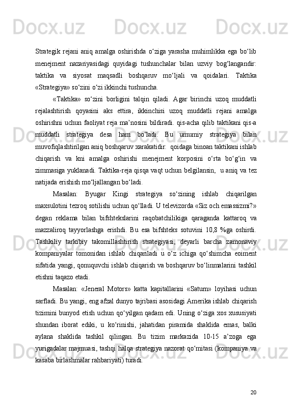 Strategik   rejani   aniq   amalga   oshirishda   o‘ziga   yarasha   muhimlikka   ega   bo‘lib
menejment   nazariyasidagi   quyidagi   tushunchalar   bilan   uzviy   bog‘langandir:
taktika   va   siyosat   maqsadli   boshqaruv   mo‘ljali   va   qoidalari.   Taktika
«Strategiya» so‘zini o‘zi ikkinchi tushuncha.  
«Taktika»   so‘zini   borligini   talqin   qiladi.   Agar   birinchi   uzoq   muddatli
rejalashtirish   qoyasini   aks   ettira,   ikkinchisi   uzoq   muddatli   rejani   amalga
oshirishni uchun faoliyat reja ma’nosini  bildiradi. qis-acha qilib taktikani qis-a
muddatli   strategiya   desa   ham   bo‘ladi.   Bu   umumiy   strategiya   bilan
muvofiqlashtirilgan aniq boshqaruv xarakatidir.  qoidaga binoan taktikani ishlab
chiqarish   va   kni   amalga   oshirishi   menejment   korposini   o‘rta   bo‘g‘in   va
zimmasiga yuklanadi. Taktika-reja qisqa vaqt uchun belgilansin,   u aniq va tez
natijada erishish mo‘ljallangan bo‘ladi. 
Masalan:   Byugar   Kingi   strategiya   so‘zining   ishlab   chiqarilgan
maxsulotini tezroq sotilishi uchun qo‘lladi. U televizorda «Siz och emassizmi?»
degan   reklama   bilan   bifshtekslarini   raqobatchilikiga   qaraganda   kattaroq   va
mazzaliroq   tayyorlashga   erishdi.   Bu   esa   bifshteks   sotuvini   10,8   %ga   oshirdi.
Tashkiliy   tarkibiy   takomillashtirish   strategiyasi,   deyarli   barcha   zamonaviy
kompaniyalar   tomonidan   ishlab   chiqariladi   u   o‘z   ichiga   qo‘shimcha   eoiment
sifatida yangi, qonuquvchi ishlab chiqarish va boshqaruv bo‘linmalarini tashkil
etishni taqazo etadi. 
  Masalan:   «Jeneral   Motors»   katta   kapitallarini   «Saturn»   loyihasi   uchun
sarfladi. Bu yangi, eng afzal dunyo tajribasi asosidagi Amerika ishlab chiqarish
tizimini bunyod etish uchun qo‘yilgan qadam edi. Uning o‘ziga xos xususiyati
shundan   iborat   ediki,   u   ko‘rinishi,   jahatidan   piramida   shaklida   emas,   balki
aylana   shaklida   tashkil   qilingan.   Bu   tizim   markazida   10-15   a’zoga   ega
yurigadalar majmuasi, tashqi halqa strategiya nazorat qo‘mitasi (kompaniya va
kasaba birlashmalar rahbariyati) turadi.
20 