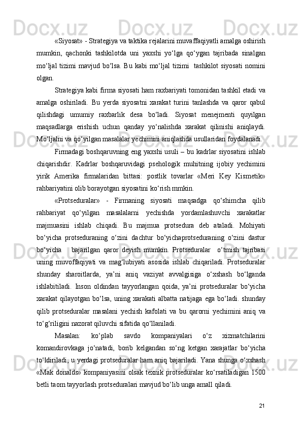 «Siyosat» - Strategiya va taktika rejalarini muvaffaqiyatli amalga oshirish
mumkin,   qachonki   tashkilotda   uni   yaxshi   yo‘lga   qo‘ygan   tajribada   sinalgan
mo‘ljal  tizimi  mavjud bo‘lsa.  Bu  kabi  mo‘ljal  tizimi    tashkilot  siyosati  nomini
olgan.
Strategiya kabi firma siyosati ham raxbariyati tomonidan tashkil etadi va
amalga   oshiriladi.   Bu   yerda   siyosatni   xarakat   turini   tanlashda   va   qaror   qabul
qilishdagi   umumiy   raxbarlik   desa   bo‘ladi.   Siyosat   menejmenti   quyilgan
maqsadlarga   erishish   uchun   qanday   yo‘nalishda   xarakat   qilinishi   aniqlaydi.
Mo‘ljalni va qo‘yilgan masalalar yechimini aniqlashda usullaridan foydalanadi.
Firmadagi boshqaruvning eng yaxshi  usuli  – bu kadrlar siyosatini  ishlab
chiqarishdir.   Kadrlar   boshqaruvidagi   psehologik   muhitning   ijobiy   yechimini
yirik   Amerika   firmalaridan   bittasi:   postlik   tovarlar   «Meri   Key   Kismetik»
rahbariyatini olib borayotgan siyosatini ko‘rish mmkin.
«Protseduralar»   -   Firmaning   siyosati   maqsadga   qo‘shimcha   qilib
rahbariyat   qo‘yilgan   masalalarni   yechishda   yordamlashuvchi   xarakatlar
majmuasini   ishlab   chiqadi.   Bu   majmua   protsedura   deb   ataladi.   Mohiyati
bo‘yicha   protseduraning   o‘zini   dachtur   bo‘yichaprotseduraning   o‘zini   dastur
bo‘yicha       bajarilgan   qaror   deyish   mumkin.   Protseduralar     o‘tmish   tajribasi
uning   muvoffaqiyati   va   mag‘lubiyati   asosida   ishlab   chiqariladi.   Protseduralar
shunday   sharoitlarda,   ya’ni   aniq   vaziyat   avvalgisiga   o‘xshash   bo‘lganda
ishlabitiladi.   Inson   oldindan   tayyorlangan   qoida,   ya’ni   protseduralar   bo‘yicha
xarakat   qilayotgan   bo‘lsa,   uning   xarakati   albatta   natijaga   ega   bo‘ladi.   shunday
qilib   protseduralar   masalani   yechish   kafolati   va   bu   qarorni   yechimini   aniq   va
to‘g‘riligini nazorat qiluvchi sifatida qo‘llaniladi.
Masalan:   ko‘plab   savdo   kompaniyalari   o‘z   xizmatchilarini
komandirovkaga   jo‘natadi,   borib   kelgandan   so‘ng   ketgan   xarajatlar   bo‘yicha
to‘ldiriladi, u yerdagi protseduralar ham aniq bajariladi. Yana shunga o‘xshash
«Mak  donalds»  kompaniyasini   olsak  texnik  protseduralar   ko‘rsatiladigan   1500
betli taom tayyorlash protseduralari mavjud bo‘lib unga amall qiladi.
21 