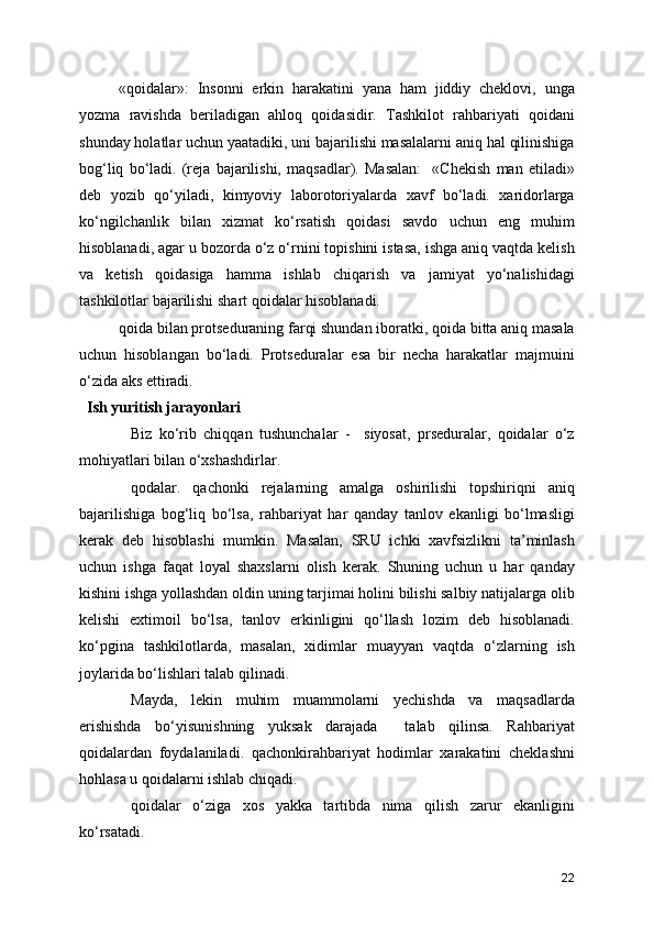 «qoidalar»:   Insonni   erkin   harakatini   yana   ham   jiddiy   cheklovi,   unga
yozma   ravishda   beriladigan   ahloq   qoidasidir.   Tashkilot   rahbariyati   qoidani
shunday holatlar uchun yaatadiki, uni bajarilishi masalalarni aniq hal qilinishiga
bog‘liq   bo‘ladi.   (reja   bajarilishi,   maqsadlar).   Masalan:     «Chekish   man   etiladi»
deb   yozib   qo‘yiladi,   kimyoviy   laborotoriyalarda   xavf   bo‘ladi.   xaridorlarga
ko‘ngilchanlik   bilan   xizmat   ko‘rsatish   qoidasi   savdo   uchun   eng   muhim
hisoblanadi, agar u bozorda o‘z o‘rnini topishini istasa, ishga aniq vaqtda kelish
va   ketish   qoidasiga   hamma   ishlab   chiqarish   va   jamiyat   yo‘nalishidagi
tashkilotlar bajarilishi shart qoidalar hisoblanadi.
qoida bilan protseduraning farqi shundan iboratki, qoida bitta aniq masala
uchun   hisoblangan   bo‘ladi.   Protseduralar   esa   bir   necha   harakatlar   majmuini
o‘zida aks ettiradi.
  Ish yuritish jarayonlari
Biz   ko‘rib   chiqqan   tushunchalar   -     siyosat,   prseduralar,   qoidalar   o‘z
mohiyatlari bilan o‘xshashdirlar.
qodalar.   qachonki   rejalarning   amalga   oshirilishi   topshiriqni   aniq
bajarilishiga   bog‘liq   bo‘lsa,   rahbariyat   har   qanday   tanlov   ekanligi   bo‘lmasligi
kerak   deb   hisoblashi   mumkin.   Masalan,   SRU   ichki   xavfsizlikni   ta’minlash
uchun   ishga   faqat   loyal   shaxslarni   olish   kerak.   Shuning   uchun   u   har   qanday
kishini ishga yollashdan oldin uning tarjimai holini bilishi salbiy natijalarga olib
kelishi   extimoil   bo‘lsa,   tanlov   erkinligini   qo‘llash   lozim   deb   hisoblanadi.
ko‘pgina   tashkilotlarda,   masalan,   xidimlar   muayyan   vaqtda   o‘zlarning   ish
joylarida bo‘lishlari talab qilinadi.
Mayda,   lekin   muhim   muammolarni   yechishda   va   maqsadlarda
erishishda   bo‘yisunishning   yuksak   darajada     talab   qilinsa.   Rahbariyat
qoidalardan   foydalaniladi.   qachonkirahbariyat   hodimlar   xarakatini   cheklashni
hohlasa u qoidalarni ishlab chiqadi. 
qoidalar   o‘ziga   xos   yakka   tartibda   nima   qilish   zarur   ekanligini
ko‘rsatadi. 
22 