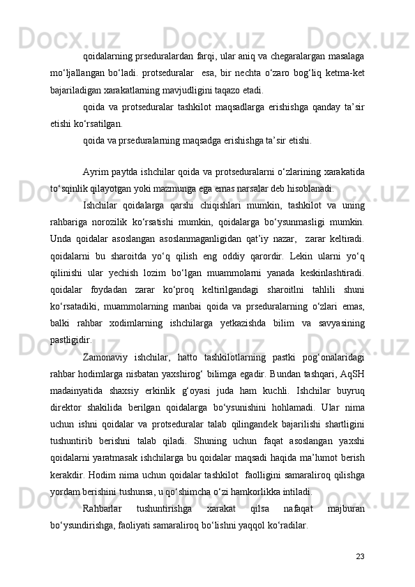 qoidalarning prseduralardan farqi, ular aniq va chegaralargan masalaga
mo‘ljallangan   bo‘ladi.   protseduralar     esa,   bir   nechta   o‘zaro   bog‘liq   ketma-ket
bajariladigan xarakatlarning mavjudligini taqazo etadi. 
qoida   va   protseduralar   tashkilot   maqsadlarga   erishishga   qanday   ta’sir
etishi ko‘rsatilgan. 
qoida va prseduralarning maqsadga erishishga ta’sir etishi. 
Ayrim paytda ishchilar qoida va protseduralarni o‘zlarining xarakatida
to‘sqinlik qilayotgan yoki mazmunga ega emas narsalar deb hisoblanadi. 
Ishchilar   qoidalarga   qarshi   chiqishlari   mumkin,   tashkilot   va   uning
rahbariga   norozilik   ko‘rsatishi   mumkin,   qoidalarga   bo‘ysunmasligi   mumkin.
Unda   qoidalar   asoslangan   asoslanmaganligidan   qat’iy   nazar,     zarar   keltiradi.
qoidalarni   bu   sharoitda   yo‘q   qilish   eng   oddiy   qarordir.   Lekin   ularni   yo‘q
qilinishi   ular   yechish   lozim   bo‘lgan   muammolarni   yanada   keskinlashtiradi.
qoidalar   foydadan   zarar   ko‘proq   keltirilgandagi   sharoitlni   tahlili   shuni
ko‘rsatadiki,   muammolarning   manbai   qoida   va   prseduralarning   o‘zlari   emas,
balki   rahbar   xodimlarning   ishchilarga   yetkazishda   bilim   va   savyasining
pastligidir.
Zamonaviy   ishchilar,   hatto   tashkilotlarning   pastki   pog‘onalaridagi
rahbar hodimlarga nisbatan yaxshirog‘ bilimga egadir. Bundan tashqari, AqSH
madainyatida   shaxsiy   erkinlik   g‘oyasi   juda   ham   kuchli.   Ishchilar   buyruq
direktor   shakilida   berilgan   qoidalarga   bo‘ysunishini   hohlamadi.   Ular   nima
uchun   ishni   qoidalar   va   protseduralar   talab   qilingandek   bajarilishi   shartligini
tushuntirib   berishni   talab   qiladi.   Shuning   uchun   faqat   asoslangan   yaxshi
qoidalarni yaratmasak ishchilarga bu qoidalar maqsadi haqida ma’lumot berish
kerakdir. Hodim  nima uchun qoidalar  tashkilot    faolligini  samaraliroq qilishga
yordam berishini tushunsa, u qo‘shimcha o‘zi hamkorlikka intiladi. 
Rahbarlar   tushuntirishga   xarakat   qilsa   nafaqat   majburan
bo‘ysundirishga, faoliyati samaraliroq bo‘lishni yaqqol ko‘radilar. 
23 