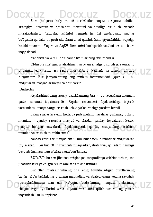 So‘z   (halqaro)   ko‘p   millati   tashkilotlar   haqida   borganda   taktika,
strategiya,   prsedura   va   qoidalarni   mazmuni   va   amaliga   oshirilishi   yanada
murakkalashadi.   Tabiiyki,   tashkilot   tizimida   har   hil   madaniyatli   vakillar
bo‘lganda qoidalar va protseduralarni amal qilishda katta qiyinchiliklar vujudga
kelishi   mumkin.   Yapon   va   AqSH   firmalarini   boshqarish   usullari   bir-biri   bilan
taqqoslanadi. 
Yaponiya va AqSH boshqarish tizimlarining tavsifnomasi
Oldin biz strategik rejalashtirish va rejani amalga oshirish jarayonlarini
o‘rgangan   edik.   Endi   esa   rejani   moslashtirib,   keltirish   va   nazorat   qilishni
o‘rganamiz.   Biz   jarayonlarning   eng   muhim   instrumentlari   (quroli)   –   bu
budjetlar va maqsadlar bo‘yicha boshqarish.
 Budjetlar
Rejalashtirishning   asosiy   vazifalarining   biri   -     bu   resurslarni   mumkin
qadar   samarali   taqsimlashdir.   Rejalar   resurslarni   foydalanishga   tegishli
xarakatlarni  maqsadlarga erishish uchun yo‘naltirishga yordam beradi. 
Lekin rejalarda ayrim hollarda juda muhim masalalar yechimay qolishi
mumkin:   -   qanday   resurslar   mavjud   va   ulardan   qanday   foydalanish   kerak,
mavjud   bo‘lgan   resurslarda   foydalaniganda   qanday   maqsadlarga   erishish
mumkin va erishish mumkin emas?
qanday resruslar mavjud ekanligini bilish uchun rahbarlar budjetlardan
foydalanadi.   Bu budjett instrumenti «maqsadlar, strategiya, qoidalar» tizimiga
bevosita kirmasa ham u bilan yaqin bog‘langan. 
BUDJET: bu son jihatdan aniqlangan maqsadlarga erishish uchun, son
jihatidan tavsiya etilgan resurslarni taqsimlash usulidir.
Budjetlar   rejalashtirishning   eng   keng   foydalanadigan   qurollarining
biridir.  Ko‘p  tashkilotlar  o‘zining  maqsadlari  va  strategiyasini  yozma  ravishda
rasmiylashtirmasa   ham   ular   ko‘pgina   budjetlarning   maqsadi   o‘zlarining
chegaralangan   yo‘llarini   zarur   buyumlarini   xarid   qilish   uchun   eng   yaxshi
taqsimlash usulini topishadi.
24 