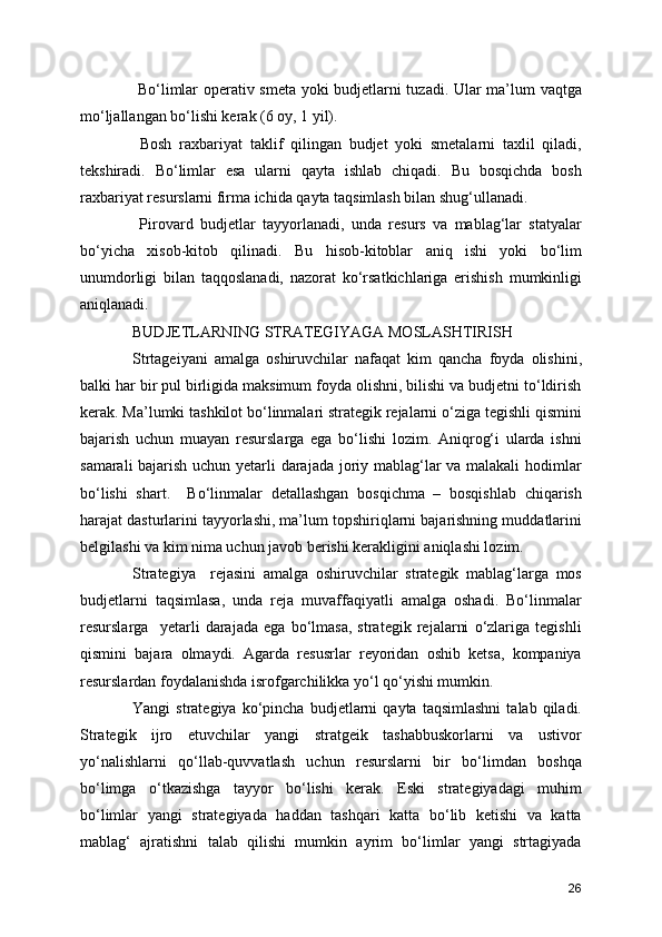   Bo‘limlar operativ smeta yoki budjetlarni tuzadi. Ular ma’lum vaqtga
mo‘ljallangan bo‘lishi kerak (6 oy, 1 yil).
  Bosh   raxbariyat   taklif   qilingan   budjet   yoki   smetalarni   taxlil   qiladi,
tekshiradi.   Bo‘limlar   esa   ularni   qayta   ishlab   chiqadi.   Bu   bosqichda   bosh
raxbariyat resurslarni firma ichida qayta taqsimlash bilan shug‘ullanadi.
  Pirovard   budjetlar   tayyorlanadi,   unda   resurs   va   mablag‘lar   statyalar
bo‘yicha   xisob-kitob   qilinadi.   Bu   hisob-kitoblar   aniq   ishi   yoki   bo‘lim
unumdorligi   bilan   taqqoslanadi,   nazorat   ko‘rsatkichlariga   erishish   mumkinligi
aniqlanadi.
BUDJETLARNING STRATEGIYAGA MOSLASHTIRISH
Strtageiyani   amalga   oshiruvchilar   nafaqat   kim   qancha   foyda   olishini,
balki har bir pul birligida maksimum foyda olishni, bilishi va budjetni to‘ldirish
kerak. Ma’lumki tashkilot bo‘linmalari strategik rejalarni o‘ziga tegishli qismini
bajarish   uchun   muayan   resurslarga   ega   bo‘lishi   lozim.   Aniqrog‘i   ularda   ishni
samarali bajarish uchun yetarli darajada joriy mablag‘lar va malakali  hodimlar
bo‘lishi   shart.     Bo‘linmalar   detallashgan   bosqichma   –   bosqishlab   chiqarish
harajat dasturlarini tayyorlashi, ma’lum topshiriqlarni bajarishning muddatlarini
belgilashi va kim nima uchun javob berishi kerakligini aniqlashi lozim. 
Strategiya     rejasini   amalga   oshiruvchilar   strategik   mablag‘larga   mos
budjetlarni   taqsimlasa,   unda   reja   muvaffaqiyatli   amalga   oshadi.   Bo‘linmalar
resurslarga     yetarli   darajada   ega   bo‘lmasa,   strategik   rejalarni   o‘zlariga   tegishli
qismini   bajara   olmaydi.   Agarda   resusrlar   reyoridan   oshib   ketsa,   kompaniya
resurslardan foydalanishda isrofgarchilikka yo‘l qo‘yishi mumkin.
Yangi   strategiya   ko‘pincha   budjetlarni   qayta  taqsimlashni   talab   qiladi.
Strategik   ijro   etuvchilar   yangi   stratgeik   tashabbuskorlarni   va   ustivor
yo‘nalishlarni   qo‘llab-quvvatlash   uchun   resurslarni   bir   bo‘limdan   boshqa
bo‘limga   o‘tkazishga   tayyor   bo‘lishi   kerak.   Eski   strategiyadagi   muhim
bo‘limlar   yangi   strategiyada   haddan   tashqari   katta   bo‘lib   ketishi   va   katta
mablag‘   ajratishni   talab   qilishi   mumkin   ayrim   bo‘limlar   yangi   strtagiyada
26 