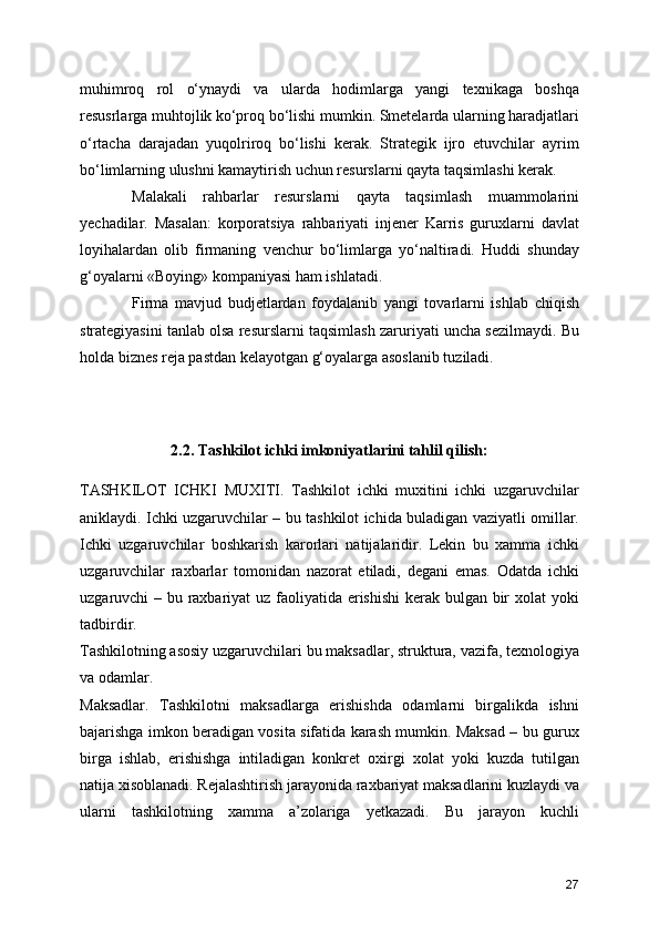 muhimroq   rol   o‘ynaydi   va   ularda   hodimlarga   yangi   texnikaga   boshqa
resusrlarga muhtojlik ko‘proq bo‘lishi mumkin. Smetelarda ularning haradjatlari
o‘rtacha   darajadan   yuqolriroq   bo‘lishi   kerak.   Strategik   ijro   etuvchilar   ayrim
bo‘limlarning ulushni kamaytirish uchun resurslarni qayta taqsimlashi kerak. 
Malakali   rahbarlar   resurslarni   qayta   taqsimlash   muammolarini
yechadilar.   Masalan:   korporatsiya   rahbariyati   injener   Karris   guruxlarni   davlat
loyihalardan   olib   firmaning   venchur   bo‘limlarga   yo‘naltiradi.   Huddi   shunday
g‘oyalarni «Boying» kompaniyasi ham ishlatadi.
Firma   mavjud   budjetlardan   foydalanib   yangi   tovarlarni   ishlab   chiqish
strategiyasini tanlab olsa resurslarni taqsimlash zaruriyati uncha sezilmaydi. Bu
holda biznes reja pastdan kelayotgan g‘oyalarga asoslanib tuziladi. 
2.2. Tashkilot ichki imkoniyatlarini tahlil qilish:
TASHKILOT   ICHKI   MUXITI.   Tashkilot   ichki   muxitini   ichki   uzgaruvchilar
aniklaydi. Ichki uzgaruvchilar – bu tashkilot ichida buladigan vaziyatli omillar.
Ichki   uzgaruvchilar   boshkarish   karorlari   natijalaridir.   Lekin   bu   xamma   ichki
uzgaruvchilar   raxbarlar   tomonidan   nazorat   etiladi,   degani   emas.   Odatda   ichki
uzgaruvchi – bu raxbariyat  uz faoliyatida erishishi  kerak bulgan bir  xolat  yoki
tadbirdir.
Tashkilotning asosiy uzgaruvchilari bu maksadlar, struktura, vazifa, texnologiya
va odamlar.
Maksadlar.   Tashkilotni   maksadlarga   erishishda   odamlarni   birgalikda   ishni
bajarishga imkon beradigan vosita sifatida karash mumkin. Maksad – bu gurux
birga   ishlab,   erishishga   intiladigan   konkret   oxirgi   xolat   yoki   kuzda   tutilgan
natija xisoblanadi. Rejalashtirish jarayonida raxbariyat maksadlarini kuzlaydi va
ularni   tashkilotning   xamma   a’zolariga   yetkazadi.   Bu   jarayon   kuchli
27 