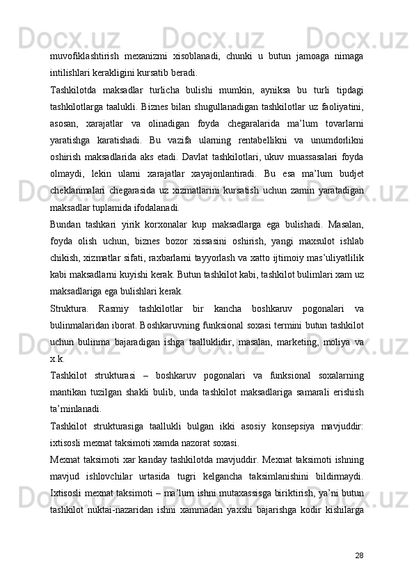 muvofiklashtirish   mexanizmi   xisoblanadi,   chunki   u   butun   jamoaga   nimaga
intilishlari kerakligini kursatib beradi.
Tashkilotda   maksadlar   turlicha   bulishi   mumkin,   ayniksa   bu   turli   tipdagi
tashkilotlarga taalukli. Biznes  bilan shugullanadigan  tashkilotlar  uz faoliyatini,
asosan,   xarajatlar   va   olinadigan   foyda   chegaralarida   ma’lum   tovarlarni
yaratishga   karatishadi.   Bu   vazifa   ularning   rentabellikni   va   unumdorlikni
oshirish   maksadlarida   aks   etadi.   Davlat   tashkilotlari,   ukuv   muassasalari   foyda
olmaydi,   lekin   ularni   xarajatlar   xayajonlantiradi.   Bu   esa   ma’lum   budjet
cheklanmalari   chegarasida   uz   xizmatlarini   kursatish   uchun   zamin   yaratadigan
maksadlar tuplamida ifodalanadi.
Bundan   tashkari   yirik   korxonalar   kup   maksadlarga   ega   bulishadi.   Masalan,
foyda   olish   uchun,   biznes   bozor   xissasini   oshirish,   yangi   maxsulot   ishlab
chikish, xizmatlar sifati, raxbarlarni tayyorlash va xatto ijtimoiy mas’uliyatlilik
kabi maksadlarni kuyishi kerak. Butun tashkilot kabi, tashkilot bulimlari xam uz
maksadlariga ega bulishlari kerak. 
Struktura.   Rasmiy   tashkilotlar   bir   kancha   boshkaruv   pogonalari   va
bulinmalaridan iborat. Boshkaruvning funksional soxasi termini butun tashkilot
uchun   bulinma   bajaradigan   ishga   taalluklidir,   masalan,   marketing,   moliya   va
x.k.
Tashkilot   strukturasi   –   boshkaruv   pogonalari   va   funksional   soxalarning
mantikan   tuzilgan   shakli   bulib,   unda   tashkilot   maksadlariga   samarali   erishish
ta’minlanadi.
Tashkilot   strukturasiga   taallukli   bulgan   ikki   asosiy   konsepsiya   mavjuddir:
ixtisosli mexnat taksimoti xamda nazorat soxasi.
Mexnat  taksimoti  xar  kanday tashkilotda mavjuddir. Mexnat  taksimoti  ishning
mavjud   ishlovchilar   urtasida   tugri   kelgancha   taksimlanishini   bildirmaydi.
Ixtisosli mexnat taksimoti – ma’lum ishni mutaxassisga biriktirish, ya’ni butun
tashkilot   nuktai-nazaridan   ishni   xammadan   yaxshi   bajarishga   kodir   kishilarga
28 