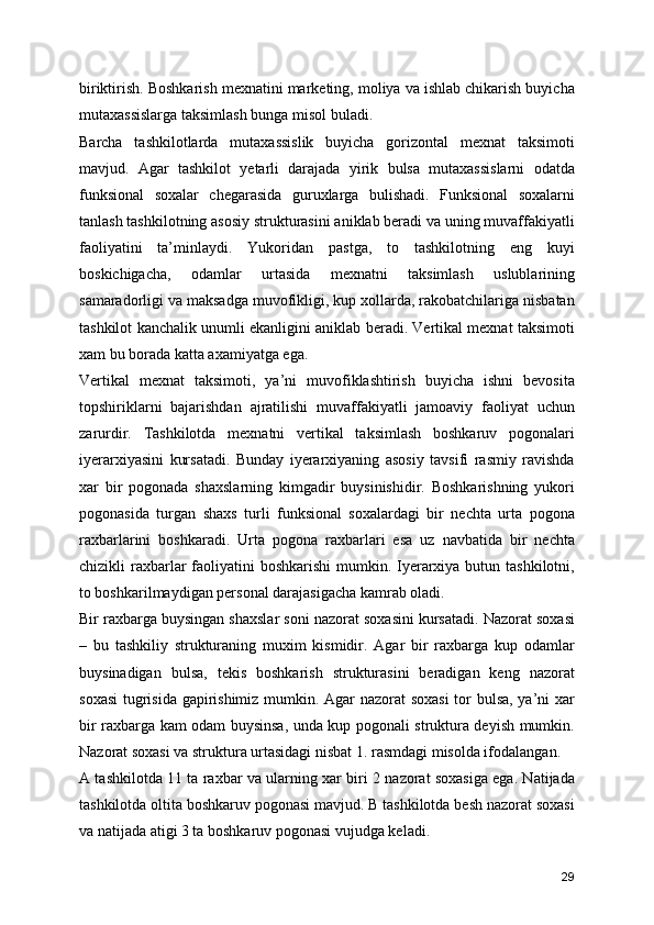 biriktirish. Boshkarish mexnatini marketing, moliya va ishlab chikarish buyicha
mutaxassislarga taksimlash bunga misol buladi.
Barcha   tashkilotlarda   mutaxassislik   buyicha   gorizontal   mexnat   taksimoti
mavjud.   Agar   tashkilot   yetarli   darajada   yirik   bulsa   mutaxassislarni   odatda
funksional   soxalar   chegarasida   guruxlarga   bulishadi.   Funksional   soxalarni
tanlash tashkilotning asosiy strukturasini aniklab beradi va uning muvaffakiyatli
faoliyatini   ta’minlaydi.   Yukoridan   pastga,   to   tashkilotning   eng   kuyi
boskichigacha,   odamlar   urtasida   mexnatni   taksimlash   uslublarining
samaradorligi va maksadga muvofikligi, kup xollarda, rakobatchilariga nisbatan
tashkilot kanchalik unumli ekanligini aniklab beradi. Vertikal mexnat taksimoti
xam bu borada katta axamiyatga ega.
Vertikal   mexnat   taksimoti,   ya’ni   muvofiklashtirish   buyicha   ishni   bevosita
topshiriklarni   bajarishdan   ajratilishi   muvaffakiyatli   jamoaviy   faoliyat   uchun
zarurdir.   Tashkilotda   mexnatni   vertikal   taksimlash   boshkaruv   pogonalari
iyerarxiyasini   kursatadi.   Bunday   iyerarxiyaning   asosiy   tavsifi   rasmiy   ravishda
xar   bir   pogonada   shaxslarning   kimgadir   buysinishidir.   Boshkarishning   yukori
pogonasida   turgan   shaxs   turli   funksional   soxalardagi   bir   nechta   urta   pogona
raxbarlarini   boshkaradi.   Urta   pogona   raxbarlari   esa   uz   navbatida   bir   nechta
chizikli  raxbarlar  faoliyatini  boshkarishi  mumkin. Iyerarxiya butun tashkilotni,
to boshkarilmaydigan personal darajasigacha kamrab oladi.
Bir raxbarga buysingan shaxslar soni nazorat soxasini kursatadi. Nazorat soxasi
–   bu   tashkiliy   strukturaning   muxim   kismidir.   Agar   bir   raxbarga   kup   odamlar
buysinadigan   bulsa,   tekis   boshkarish   strukturasini   beradigan   keng   nazorat
soxasi  tugrisida gapirishimiz mumkin. Agar nazorat soxasi  tor bulsa, ya’ni xar
bir raxbarga kam odam buysinsa, unda kup pogonali struktura deyish mumkin.
Nazorat soxasi va struktura urtasidagi nisbat 1. rasmdagi misolda ifodalangan.
A tashkilotda 11 ta raxbar va ularning xar biri 2 nazorat soxasiga ega. Natijada
tashkilotda oltita boshkaruv pogonasi mavjud. B tashkilotda besh nazorat soxasi
va natijada atigi 3 ta boshkaruv pogonasi vujudga keladi. 
29 