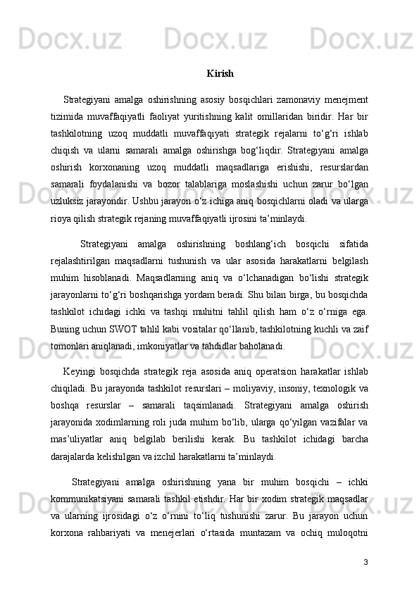  Kirish
      Strategiyani   amalga   oshirishning   asosiy   bosqichlari   zamonaviy   menejment
tizimida   muvaffaqiyatli   faoliyat   yuritishning   kalit   omillaridan   biridir.   Har   bir
tashkilotning   uzoq   muddatli   muvaffaqiyati   strategik   rejalarni   to‘g‘ri   ishlab
chiqish   va   ularni   samarali   amalga   oshirishga   bog‘liqdir.   Strategiyani   amalga
oshirish   korxonaning   uzoq   muddatli   maqsadlariga   erishishi,   resurslardan
samarali   foydalanishi   va   bozor   talablariga   moslashishi   uchun   zarur   bo‘lgan
uzluksiz jarayondir. Ushbu jarayon o‘z ichiga aniq bosqichlarni oladi va ularga
rioya qilish strategik rejaning muvaffaqiyatli ijrosini ta’minlaydi.
      Strategiyani   amalga   oshirishning   boshlang‘ich   bosqichi   sifatida
rejalashtirilgan   maqsadlarni   tushunish   va   ular   asosida   harakatlarni   belgilash
muhim   hisoblanadi.   Maqsadlarning   aniq   va   o‘lchanadigan   bo‘lishi   strategik
jarayonlarni to‘g‘ri boshqarishga yordam beradi. Shu bilan birga, bu bosqichda
tashkilot   ichidagi   ichki   va   tashqi   muhitni   tahlil   qilish   ham   o‘z   o‘rniga   ega.
Buning uchun SWOT tahlil kabi vositalar qo‘llanib, tashkilotning kuchli va zaif
tomonlari aniqlanadi, imkoniyatlar va tahdidlar baholanadi.
      Keyingi   bosqichda   strategik   reja   asosida   aniq   operatsion   harakatlar   ishlab
chiqiladi. Bu jarayonda tashkilot resurslari – moliyaviy, insoniy, texnologik va
boshqa   resurslar   –   samarali   taqsimlanadi.   Strategiyani   amalga   oshirish
jarayonida   xodimlarning  roli   juda   muhim   bo‘lib,   ularga   qo‘yilgan  vazifalar   va
mas’uliyatlar   aniq   belgilab   berilishi   kerak.   Bu   tashkilot   ichidagi   barcha
darajalarda kelishilgan va izchil harakatlarni ta’minlaydi.
      Strategiyani   amalga   oshirishning   yana   bir   muhim   bosqichi   –   ichki
kommunikatsiyani  samarali  tashkil  etishdir. Har bir  xodim  strategik maqsadlar
va   ularning   ijrosidagi   o‘z   o‘rnini   to‘liq   tushunishi   zarur.   Bu   jarayon   uchun
korxona   rahbariyati   va   menejerlari   o‘rtasida   muntazam   va   ochiq   muloqotni
3 