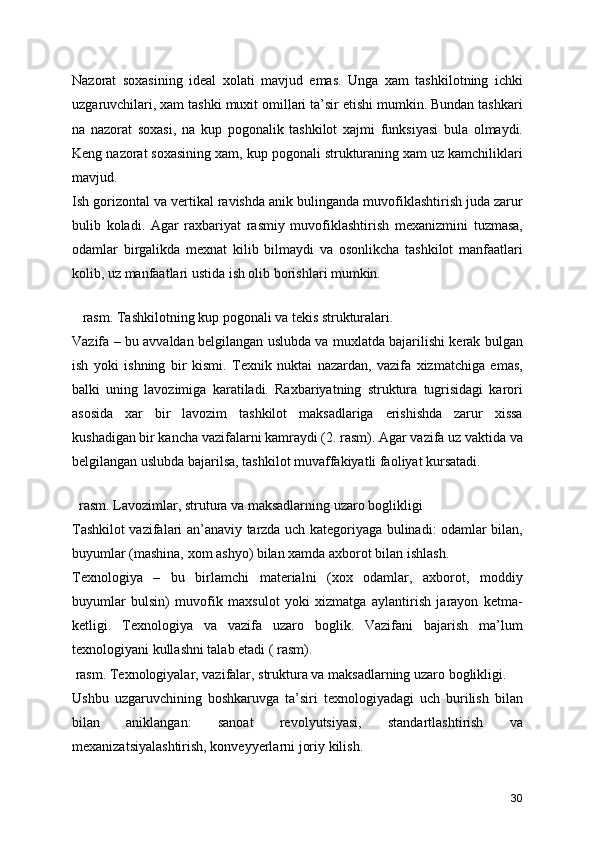 Nazorat   soxasining   ideal   xolati   mavjud   emas.   Unga   xam   tashkilotning   ichki
uzgaruvchilari, xam tashki muxit omillari ta’sir etishi mumkin. Bundan tashkari
na   nazorat   soxasi,   na   kup   pogonalik   tashkilot   xajmi   funksiyasi   bula   olmaydi.
Keng nazorat soxasining xam, kup pogonali strukturaning xam uz kamchiliklari
mavjud. 
Ish gorizontal va vertikal ravishda anik bulinganda muvofiklashtirish juda zarur
bulib   koladi.   Agar   raxbariyat   rasmiy   muvofiklashtirish   mexanizmini   tuzmasa,
odamlar   birgalikda   mexnat   kilib   bilmaydi   va   osonlikcha   tashkilot   manfaatlari
kolib, uz manfaatlari ustida ish olib borishlari mumkin.
 
   rasm. Tashkilotning kup pogonali va tekis strukturalari.
Vazifa – bu avvaldan belgilangan uslubda va muxlatda bajarilishi kerak bulgan
ish   yoki   ishning   bir   kismi.   Texnik   nuktai   nazardan,   vazifa   xizmatchiga   emas,
balki   uning   lavozimiga   karatiladi.   Raxbariyatning   struktura   tugrisidagi   karori
asosida   xar   bir   lavozim   tashkilot   maksadlariga   erishishda   zarur   xissa
kushadigan bir kancha vazifalarni kamraydi (2. rasm). Agar vazifa uz vaktida va
belgilangan uslubda bajarilsa, tashkilot muvaffakiyatli faoliyat kursatadi.
 
  rasm. Lavozimlar, strutura va maksadlarning uzaro boglikligi
Tashkilot vazifalari an’anaviy tarzda uch kategoriyaga bulinadi: odamlar bilan,
buyumlar (mashina, xom ashyo) bilan xamda axborot bilan ishlash.
Texnologiya   –   bu   birlamchi   materialni   (xox   odamlar,   axborot,   moddiy
buyumlar   bulsin)   muvofik   maxsulot   yoki   xizmatga   aylantirish   jarayon   ketma-
ketligi.   Texnologiya   va   vazifa   uzaro   boglik.   Vazifani   bajarish   ma’lum
texnologiyani kullashni talab etadi ( rasm).
 rasm. Texnologiyalar, vazifalar, struktura va maksadlarning uzaro boglikligi.
Ushbu   uzgaruvchining   boshkaruvga   ta’siri   texnologiyadagi   uch   burilish   bilan
bilan   aniklangan:   sanoat   revolyutsiyasi,   standartlashtirish   va
mexanizatsiyalashtirish, konveyyerlarni joriy kilish.
30 