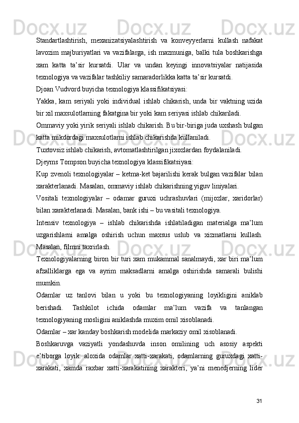 Standartlashtirish,   mexanizatsiyalashtirish   va   konveyyerlarni   kullash   nafakat
lavozim  majburiyatlari  va  vazifalarga,  ish  mazmuniga,  balki  tula  boshkarishga
xam   katta   ta’sir   kursatdi.   Ular   va   undan   keyingi   innovatsiyalar   natijasida
texnologiya va vazifalar tashkiliy samaradorlikka katta ta’sir kursatdi. 
Djoan Vudvord buyicha texnologiya klassifikatsiyasi:
Yakka,   kam   seriyali   yoki   individual   ishlab   chikarish,   unda   bir   vaktning   uzida
bir xil maxsulotlarning fakatgina bir yoki kam seriyasi ishlab chikariladi.
Ommaviy yoki yirik seriyali ishlab chikarish. Bu bir-biriga juda uxshash bulgan
katta mikdordagi maxsulotlarni ishlab chikarishda kullaniladi.
Tuxtovsiz ishlab chikarish, avtomatlashtirilgan jixozlardan foydalaniladi.
Djeyms Tompson buyicha texnologiya klassifikatsiyasi:
Kup zvenoli texnologiyalar – ketma-ket bajarilishi kerak bulgan vazifalar bilan
xarakterlanadi. Masalan, ommaviy ishlab chikarishning yiguv liniyalari.
Vositali   texnologiyalar   –   odamar   guruxi   uchrashuvlari   (mijozlar,   xaridorlar)
bilan xarakterlanadi. Masalan, bank ishi – bu vasitali texnologiya.
Intensiv   texnologiya   –   ishlab   chikarishda   ishlatiladigan   materialga   ma’lum
uzgarishlarni   amalga   oshirish   uchun   maxsus   uslub   va   xizmatlarni   kullash.
Masalan, filmni taxrirlash.
Texnologiyalarning biron bir turi xam mukammal sanalmaydi, xar biri ma’lum
afzalliklarga   ega   va   ayrim   maksadlarni   amalga   oshirishda   samarali   bulishi
mumkin. 
Odamlar   uz   tanlovi   bilan   u   yoki   bu   texnologiyaning   loyikligini   aniklab
berishadi.   Tashkilot   ichida   odamlar   ma’lum   vazifa   va   tanlangan
texnologiyaning mosligini aniklashda muxim omil xisoblanadi.
Odamlar – xar kanday boshkarish modelida markaziy omil xisoblanadi.
Boshkaruvga   vaziyatli   yondashuvda   inson   omilining   uch   asosiy   aspekti
e’tiborga   loyik:   aloxida   odamlar   xatti-xarakati,   odamlarning   guruxdagi   xatti-
xarakati,   xamda   raxbar   xatti-xarakatining   xarakteri,   ya’ni   menedjerning   lider
31 