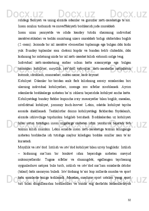rolidagi  faoliyati  va uning aloxida odamlar  va guruxlar  xatti-xarakatiga ta’siri.
Inson omilini tushunish va muvaffakiyatli boshkarish juda murakkab.
Inson   uzini   jamiyatda   va   ishda   kanday   tutishi   shaxsning   individual
xarakteristikalari va tashki muxitning uzaro murakkab birligi okibatidan boglik
(2.-rasm). Jaxonda  bir  xil  xarakter  elementlari tuplamiga ega bulgan ikki  kishi
yuk.   Bunday   tuplamlar   soni   cheksiz   kupdir   va   bundan   kelib   chikadiki,   ikki
kishining bir xolatning uzida bir xil xatti-xarakat kilish extimoli nolga teng.
Individual   xatti-xarakatning   raxbar   uchun   katta   axamiyatga   ega   bulgan
tomonlari:   kobiliyat,   moyillik,   iste’dod,   extiyojlar,   xatti-xarakatlar   natijalarini
kutmok, idroklash, munosabat, nuktai-nazar, kadr-kiymat.
Kobiliyat.   Odamlar   bir-biridan   anik   fark   kilishning   asosiy   soxalaridan   biri
ularning   individual   kobiliyatlari,   insonga   xos   sifatlar   xisoblanadi.   Ayrim
odamlarda boshkalarga nisbatan ba’zi ishlarni bajarishda kobiliyat ancha katta.
Kobiliyatdagi bunday farklar kupincha irsiy xususiyatlar bilan boglik, masalan,
intellektual   kobiliyat,   jismoniy   kuch-kuvvat.   Lekin,   odatda   kobiliyat   tajriba
asosida   shakllanadi.   Tashkilotlar   doimo   kobiliyatdagi   farklardan   foydalanib,
aloxida   ishlovchiga   topshirikni   belgilab   berishadi.   Boshkalardan   uz   kobiliyati
bilan   ustun   turadigan   inson   uzgalarga   nisbatan   ishni   yaxshirok   bajaradi   deb
taxmin   kilish   mumkin.   Lekin   amalda   inson   xatti-xarakatiga   taxmin   kilinganga
nisbatan   boshkacha   ish   tutishga   majbur   kiladigan   boshka   omillar   xam   ta’sir
kursatadi. 
Moyillik va iste’dod. Intilish va iste’dod kobiliyat bilan uzviy boglikdir. Intilish
–   kishining   ma’lum   bir   konkret   ishni   bajarishga   nisbatan   mavjud
imkoniyatlaridir.   Tugma   sifatlar   va   shuningdek,   egallangan   tajribaning
uygunlashuvi   natijasi   bula   turib,   intilish   va   iste’dod   ma’lum   soxalarda   iktidor
(talant) kabi namoyon buladi. Iste’dodning ta’siri kup xollarda musika va sport
kabi   soxalarda   kuzga   tashlanadi.   Masalan,   mashxur   sport   ustalari   yangi   sport
turi   bilan   shugullanishni   boshlashlari   va   bunda   eng   dastlabki   kadamlardayok
32 