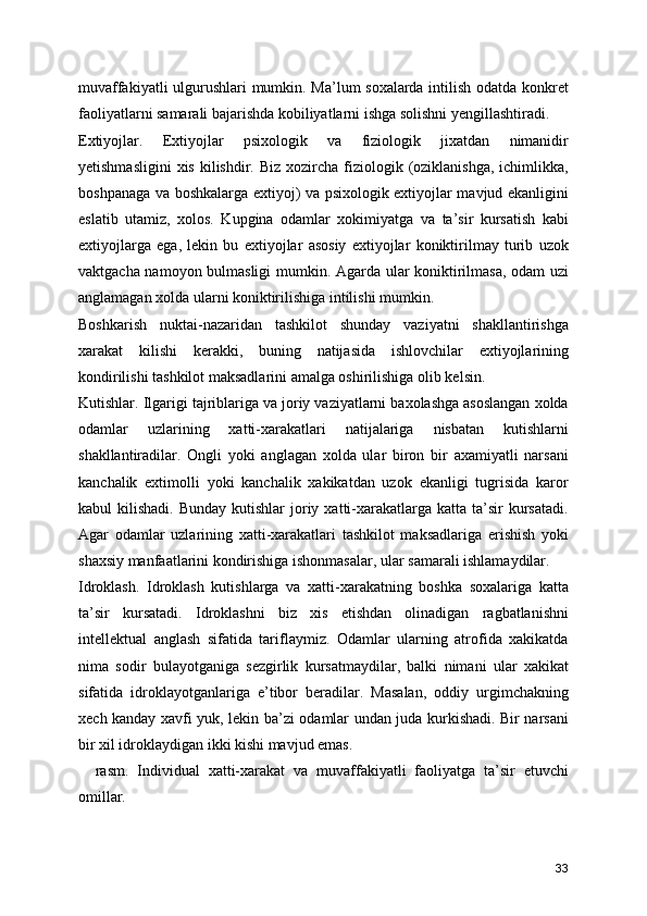 muvaffakiyatli ulgurushlari mumkin. Ma’lum soxalarda intilish odatda konkret
faoliyatlarni samarali bajarishda kobiliyatlarni ishga solishni yengillashtiradi. 
Extiyojlar.   Extiyojlar   psixologik   va   fiziologik   jixatdan   nimanidir
yetishmasligini  xis  kilishdir. Biz  xozircha  fiziologik  (oziklanishga,  ichimlikka,
boshpanaga va boshkalarga extiyoj) va psixologik extiyojlar mavjud ekanligini
eslatib   utamiz,   xolos.   Kupgina   odamlar   xokimiyatga   va   ta’sir   kursatish   kabi
extiyojlarga   ega,   lekin   bu   extiyojlar   asosiy   extiyojlar   koniktirilmay   turib   uzok
vaktgacha namoyon bulmasligi  mumkin. Agarda ular koniktirilmasa, odam uzi
anglamagan xolda ularni koniktirilishiga intilishi mumkin. 
Boshkarish   nuktai-nazaridan   tashkilot   shunday   vaziyatni   shakllantirishga
xarakat   kilishi   kerakki,   buning   natijasida   ishlovchilar   extiyojlarining
kondirilishi tashkilot maksadlarini amalga oshirilishiga olib kelsin.
Kutishlar. Ilgarigi tajriblariga va joriy vaziyatlarni baxolashga asoslangan xolda
odamlar   uzlarining   xatti-xarakatlari   natijalariga   nisbatan   kutishlarni
shakllantiradilar.   Ongli   yoki   anglagan   xolda   ular   biron   bir   axamiyatli   narsani
kanchalik   extimolli   yoki   kanchalik   xakikatdan   uzok   ekanligi   tugrisida   karor
kabul  kilishadi.  Bunday  kutishlar   joriy  xatti-xarakatlarga  katta ta’sir  kursatadi.
Agar   odamlar   uzlarining   xatti-xarakatlari   tashkilot   maksadlariga   erishish   yoki
shaxsiy manfaatlarini kondirishiga ishonmasalar, ular samarali ishlamaydilar.
Idroklash.   Idroklash   kutishlarga   va   xatti-xarakatning   boshka   soxalariga   katta
ta’sir   kursatadi.   Idroklashni   biz   xis   etishdan   olinadigan   ragbatlanishni
intellektual   anglash   sifatida   tariflaymiz.   Odamlar   ularning   atrofida   xakikatda
nima   sodir   bulayotganiga   sezgirlik   kursatmaydilar,   balki   nimani   ular   xakikat
sifatida   idroklayotganlariga   e’tibor   beradilar.   Masalan,   oddiy   urgimchakning
xech kanday xavfi yuk, lekin ba’zi odamlar undan juda kurkishadi. Bir narsani
bir xil idroklaydigan ikki kishi mavjud emas. 
    rasm.   Individual   xatti-xarakat   va   muvaffakiyatli   faoliyatga   ta’sir   etuvchi
omillar.
33 
