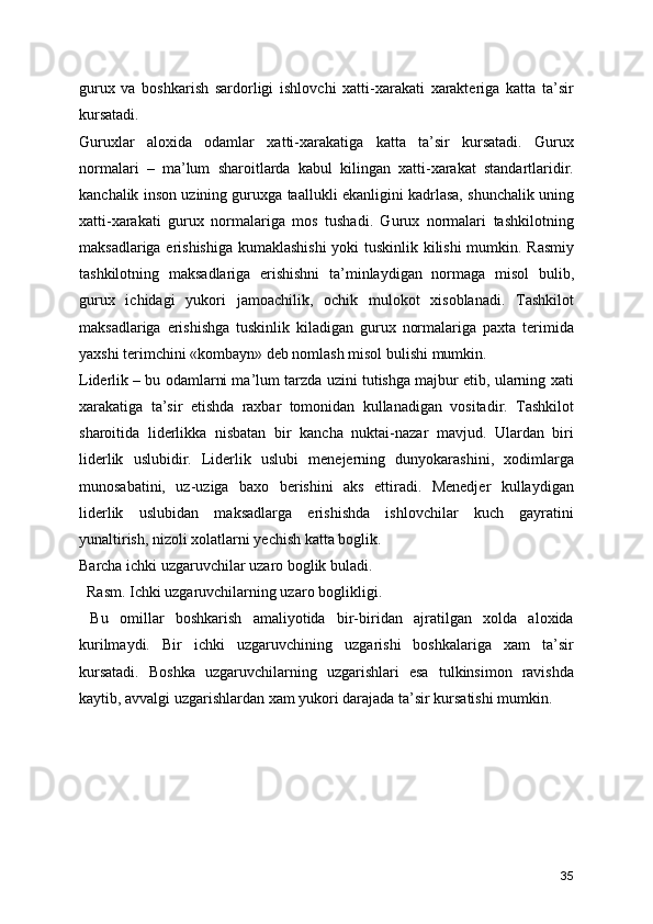 gurux   va   boshkarish   sardorligi   ishlovchi   xatti-xarakati   xarakteriga   katta   ta’sir
kursatadi.
Guruxlar   aloxida   odamlar   xatti-xarakatiga   katta   ta’sir   kursatadi.   Gurux
normalari   –   ma’lum   sharoitlarda   kabul   kilingan   xatti-xarakat   standartlaridir.
kanchalik inson uzining guruxga taallukli ekanligini kadrlasa, shunchalik uning
xatti-xarakati   gurux   normalariga   mos   tushadi.   Gurux   normalari   tashkilotning
maksadlariga erishishiga kumaklashishi  yoki tuskinlik kilishi  mumkin. Rasmiy
tashkilotning   maksadlariga   erishishni   ta’minlaydigan   normaga   misol   bulib,
gurux   ichidagi   yukori   jamoachilik,   ochik   mulokot   xisoblanadi.   Tashkilot
maksadlariga   erishishga   tuskinlik   kiladigan   gurux   normalariga   paxta   terimida
yaxshi terimchini «kombayn» deb nomlash misol bulishi mumkin. 
Liderlik – bu odamlarni ma’lum tarzda uzini tutishga majbur etib, ularning xati
xarakatiga   ta’sir   etishda   raxbar   tomonidan   kullanadigan   vositadir.   Tashkilot
sharoitida   liderlikka   nisbatan   bir   kancha   nuktai-nazar   mavjud.   Ulardan   biri
liderlik   uslubidir.   Liderlik   uslubi   menejerning   dunyokarashini,   xodimlarga
munosabatini,   uz-uziga   baxo   berishini   aks   ettiradi.   Menedjer   kullaydigan
liderlik   uslubidan   maksadlarga   erishishda   ishlovchilar   kuch   gayratini
yunaltirish, nizoli xolatlarni yechish katta boglik.
Barcha ichki uzgaruvchilar uzaro boglik buladi.
  Rasm. Ichki uzgaruvchilarning uzaro boglikligi.
  Bu   omillar   boshkarish   amaliyotida   bir-biridan   ajratilgan   xolda   aloxida
kurilmaydi.   Bir   ichki   uzgaruvchining   uzgarishi   boshkalariga   xam   ta’sir
kursatadi.   Boshka   uzgaruvchilarning   uzgarishlari   esa   tulkinsimon   ravishda
kaytib, avvalgi uzgarishlardan xam yukori darajada ta’sir kursatishi mumkin.
35 