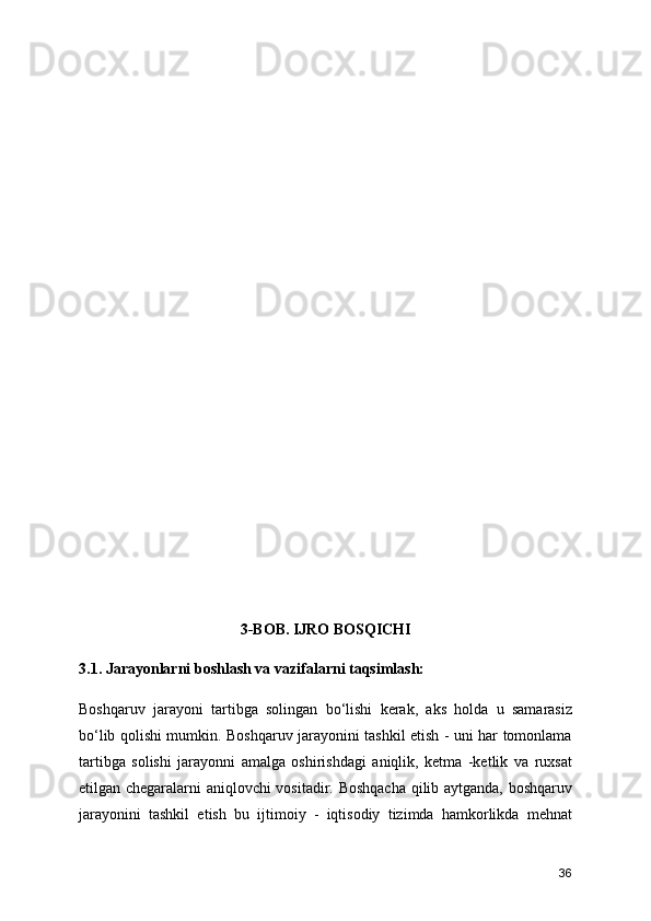 3-BOB. IJRO BOSQICHI
3.1. Jarayonlarni boshlash va vazifalarni taqsimlash:
Boshqaruv   jarayoni   tartibga   solingan   bo‘lishi   kerak,   aks   holda   u   samarasiz
bo‘lib qolishi mumkin. Boshqaruv jarayonini tashkil etish - uni har tomonlama
tartibga   solishi   jarayonni   amalga   oshirishdagi   aniqlik,   ketma   -ketlik   va   ruxsat
etilgan chegaralarni aniqlovchi vositadir. Boshqacha qilib aytganda, boshqaruv
jarayonini   tashkil   etish   bu   ijtimoiy   -   iqtisodiy   tizimda   hamkorlikda   mehnat
36 