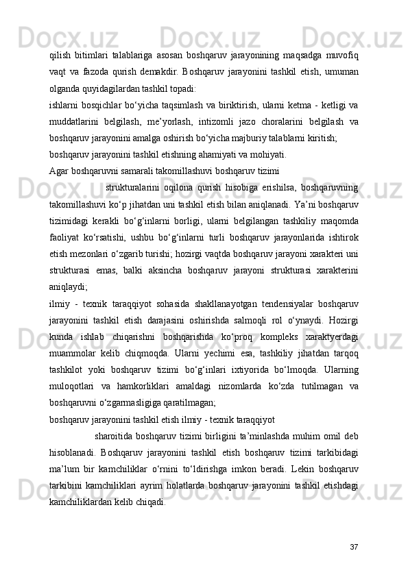 qilish   bitimlari   talablariga   asosan   boshqaruv   jarayonining   maqsadga   muvofiq
vaqt   va   fazoda   qurish   demakdir.   Boshqaruv   jarayonini   tashkil   etish,   umuman
olganda quyidagilardan tashkil topadi:
ishlarni  bosqichlar  bo‘yicha taqsimlash   va  biriktirish,  ularni  ketma  -  ketligi  va
muddatlarini   belgilash,   me’yorlash,   intizomli   jazo   choralarini   belgilash   va
boshqaruv jarayonini amalga oshirish bo‘yicha majburiy talablarni kiritish;
boshqaruv jarayonini tashkil etishning ahamiyati va mohiyati. 
Agar boshqaruvni samarali takomillashuvi boshqaruv tizimi   
                          strukturalarini   oqilona   qurish   hisobiga   erishilsa,   boshqaruvning
takomillashuvi ko‘p jihatdan uni tashkil etish bilan aniqlanadi. Ya’ni boshqaruv
tizimidagi   kerakli   bo‘g‘inlarni   borligi,   ularni   belgilangan   tashkiliy   maqomda
faoliyat   ko‘rsatishi,   ushbu   bo‘g‘inlarni   turli   boshqaruv   jarayonlarida   ishtirok
etish mezonlari o‘zgarib turishi; hozirgi vaqtda boshqaruv jarayoni xarakteri uni
strukturasi   emas,   balki   aksincha   boshqaruv   jarayoni   strukturasi   xarakterini
aniqlaydi;
ilmiy   -   texnik   taraqqiyot   sohasida   shakllanayotgan   tendensiyalar   boshqaruv
jarayonini   tashkil   etish   darajasini   oshirishda   salmoqli   rol   o‘ynaydi.   Hozirgi
kunda   ishlab   chiqarishni   boshqarishda   ko‘proq   kompleks   xaraktyerdagi
muammolar   kelib   chiqmoqda.   Ularni   yechimi   esa,   tashkiliy   jihatdan   tarqoq
tashkilot   yoki   boshqaruv   tizimi   bo‘g‘inlari   ixtiyorida   bo‘lmoqda.   Ularning
muloqotlari   va   hamkorliklari   amaldagi   nizomlarda   ko‘zda   tutilmagan   va
boshqaruvni o‘zgarmasligiga qaratilmagan; 
boshqaruv jarayonini tashkil etish ilmiy - texnik taraqqiyot      
                          sharoitida   boshqaruv   tizimi   birligini   ta’minlashda   muhim   omil   deb
hisoblanadi.   Boshqaruv   jarayonini   tashkil   etish   boshqaruv   tizimi   tarkibidagi
ma’lum   bir   kamchiliklar   o‘rnini   to‘ldirishga   imkon   beradi.   Lekin   boshqaruv
tarkibini   kamchiliklari   ayrim   holatlarda   boshqaruv   jarayonini   tashkil   etishdagi
kamchiliklardan kelib chiqadi. 
37 