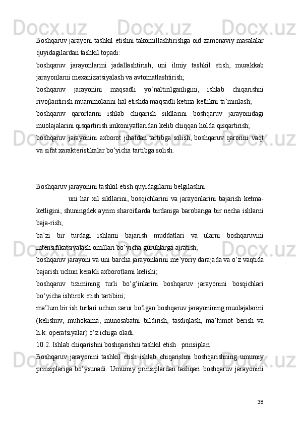 Boshqaruv jarayoni tashkil etishni takomillashtirishga oid zamonaviy masalalar
quyidagilardan tashkil topadi:
boshqaruv   jarayonlarini   jadallashtirish,   uni   ilmiy   tashkil   etish,   murakkab
jarayonlarni mexanizatsiyalash va avtomatlashtirish;
boshqaruv   jarayonini   maqsadli   yo‘naltirilganligini,   ishlab   chiqarishni
rivojlantirish muammolarini hal etishda maqsadli ketma-ketlikni ta’minlash;
boshqaruv   qarorlarini   ishlab   chiqarish   sikllarini   boshqaruv   jarayonidagi
muolajalarini qisqartirish imkoniyatlaridan kelib chiqqan holda qisqartirish;
boshqaruv   jarayonini   axborot   jihatdan   tartibga   solish,   boshqaruv   qarorini   vaqt
va sifat xarakteristikalar bo‘yicha tartibga solish.
Boshqaruv jarayonini tashkil etish quyidagilarni belgilashni:
                        uni   har   xil   sikllarini,   bosqichlarini   va   jarayonlarini   bajarish   ketma-
ketligini, shuningdek ayrim sharoitlarda birdaniga barobariga bir necha ishlarni
baja-rish;
ba’zi   bir   turdagi   ishlarni   bajarish   muddatlari   va   ularni   boshqaruvini
intensifikatsiyalash omillari bo‘yicha guruhlarga ajratish;
boshqaruv jarayoni va uni barcha jarayonlarini me’yoriy darajada va o‘z vaqtida
bajarish uchun kerakli axborotlarni kelishi;
boshqaruv   tizimining   turli   bo‘g‘inlarini   boshqaruv   jarayonini   bosqichlari
bo‘yicha ishtirok etish tartibini;
ma’lum bir ish turlari uchun zarur bo‘lgan boshqaruv jarayonining muolajalarini
(kelishuv,   muhokama,   munosabatni   bildirish,   tasdiqlash,   ma’lumot   berish   va
h.k. operatsiyalar) o‘z ichiga oladi.
10.2. Ishlab chiqarishni boshqarishni tashkil etish   prinsiplari
Boshqaruv   jarayonini   tashkil   etish   ishlab   chiqarishni   boshqarishning   umumiy
prinsiplariga   bo‘ysunadi.   Umumiy   prinsiplardan   tashqari   boshqaruv   jarayonini
38 