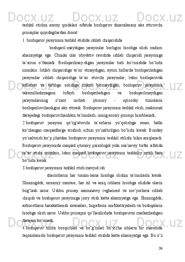 tashkil   etishni   asosiy   qoidalari   sifatida   boshqaruv   dinamikasini   aks   ettiruvchi
prinsiplar quyidagilardan iborat: 
1. boshqaruv jarayonini tashkil etishda ishlab chiqarishda         
                        boshqaril-maydigan   jarayonlar   borligini   hisobga   olish   muhim
ahamiyatga   ega.   Chunki   ular   obyektiv   ravishda   ishlab   chiqarish   jarayoniga
ta’sirini   o‘tkazadi.   Boshqarilmay-digan   jarayonlar   turli   ko‘rinishda   bo‘lishi
mumkin.   Ishlab   chiqarishga   ta’sir   etmaydigan,   ayrim   hollarda   boshqariladigan
jarayonlar   ishlab   chiqarishga   ta’sir   etuvchi   jarayonlar,   lekin   boshqaruvda
kelishuv   va   tartibga   solishga   imkon   bermaydigan,   boshqaruv   jarayonini
takomillashmagani   tufayli   boshqariladigan   va   boshqarilmaydigan
jarayonlarning   o‘zaro   nisbati   ijtimoiy   -   iqtisodiy   tizimlarni
boshqariluvchanligini aks ettiradi. Boshqaruv jarayonini tashkil etish, maksimal
darajadagi boshqaruvchanlikni ta’minlash, uning asosiy prinsipi hisoblanadi;
2.boshqaruv   jarayoni   qo‘zg‘atuvchi   ta’sirlarni   yo‘qotishga   emas,   balki
ko‘zlangan   maqsadlarga   erishish   uchun   yo‘naltirilgan   bo‘lishi   kerak.   Bunday
yo‘naltirish ko‘p jihatdan boshqaruv jarayonini tashkil etilishi bilan aniqlanadi.
Boshqaruv jarayonida maqsad ijtimoiy psixologik yoki ma’naviy turtki sifatida
ta’sir   etishi   mumkin,   lekin   maqsad   boshqaruv   jarayonini   tashkiliy   omili   ham
bo‘lishi kerak.
3.boshqaruv jarayonini tashkil etish mavjud ish     
                        sharoitlarini   har   tomon-lama   hisobga   olishni   ta’minlashi   kerak.
Shuningdek,   umumiy   maxsus,   har   xil   va   aniq   ishlarni   hisobga   olishda   ularni
bog‘lash   zarur.   Ushbu   prinsip   namunaviy   reglament   va   me’yorlarni   ishlab
chiqish va boshqaruv jarayoniga joriy etish katta ahamiyatga ega. Shuningdek,
axborotlarni harakatlanish sxemalari, hujjatlarni unifikatsiyalash va boshqalarni
hisobga olish zarur. Ushbu prinsipni qo‘llanilishida boshqaruvni markazlashgan
darajasi ko‘rinadi;
4.boshqaruv   tizimi   bosqichlari   va   bo‘g‘inlari   bo‘yicha   ishlarni   bir   maromda
taqsimlanishi boshqaruv jarayonini tashkil etishda katta ahamiyatga ega. Bu o‘z
39 