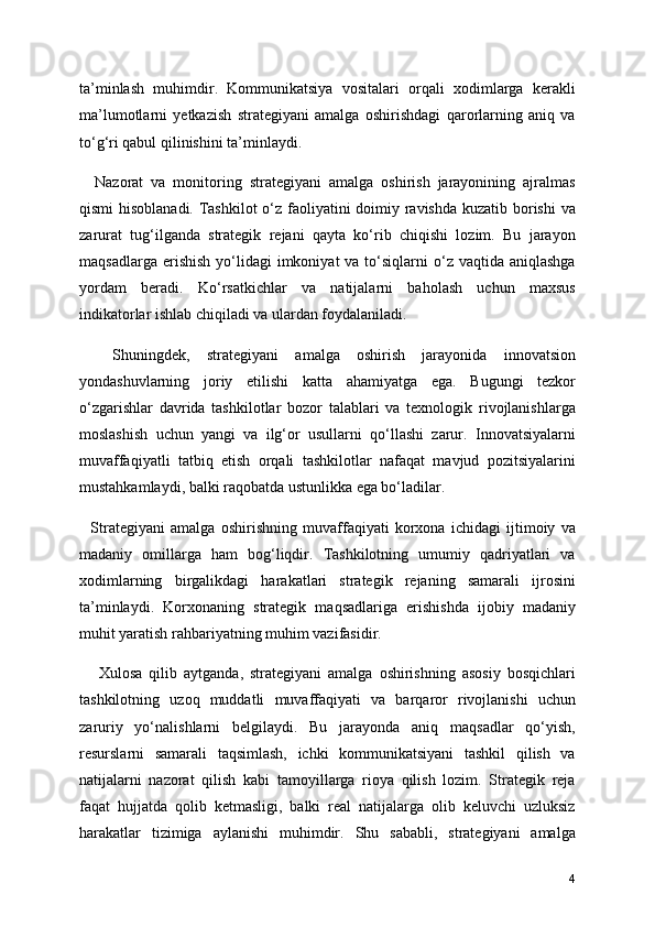ta’minlash   muhimdir.   Kommunikatsiya   vositalari   orqali   xodimlarga   kerakli
ma’lumotlarni   yetkazish   strategiyani   amalga   oshirishdagi   qarorlarning   aniq   va
to‘g‘ri qabul qilinishini ta’minlaydi.
    Nazorat   va   monitoring   strategiyani   amalga   oshirish   jarayonining   ajralmas
qismi  hisoblanadi. Tashkilot  o‘z faoliyatini doimiy ravishda kuzatib borishi va
zarurat   tug‘ilganda   strategik   rejani   qayta   ko‘rib   chiqishi   lozim.   Bu   jarayon
maqsadlarga  erishish  yo‘lidagi   imkoniyat  va  to‘siqlarni   o‘z vaqtida  aniqlashga
yordam   beradi.   Ko‘rsatkichlar   va   natijalarni   baholash   uchun   maxsus
indikatorlar ishlab chiqiladi va ulardan foydalaniladi.
    Shuningdek,   strategiyani   amalga   oshirish   jarayonida   innovatsion
yondashuvlarning   joriy   etilishi   katta   ahamiyatga   ega.   Bugungi   tezkor
o‘zgarishlar   davrida   tashkilotlar   bozor   talablari   va   texnologik   rivojlanishlarga
moslashish   uchun   yangi   va   ilg‘or   usullarni   qo‘llashi   zarur.   Innovatsiyalarni
muvaffaqiyatli   tatbiq   etish   orqali   tashkilotlar   nafaqat   mavjud   pozitsiyalarini
mustahkamlaydi, balki raqobatda ustunlikka ega bo‘ladilar.
    Strategiyani   amalga   oshirishning   muvaffaqiyati   korxona   ichidagi   ijtimoiy   va
madaniy   omillarga   ham   bog‘liqdir.   Tashkilotning   umumiy   qadriyatlari   va
xodimlarning   birgalikdagi   harakatlari   strategik   rejaning   samarali   ijrosini
ta’minlaydi.   Korxonaning   strategik   maqsadlariga   erishishda   ijobiy   madaniy
muhit yaratish rahbariyatning muhim vazifasidir.
      Xulosa   qilib   aytganda,   strategiyani   amalga   oshirishning   asosiy   bosqichlari
tashkilotning   uzoq   muddatli   muvaffaqiyati   va   barqaror   rivojlanishi   uchun
zaruriy   yo‘nalishlarni   belgilaydi.   Bu   jarayonda   aniq   maqsadlar   qo‘yish,
resurslarni   samarali   taqsimlash,   ichki   kommunikatsiyani   tashkil   qilish   va
natijalarni   nazorat   qilish   kabi   tamoyillarga   rioya   qilish   lozim.   Strategik   reja
faqat   hujjatda   qolib   ketmasligi,   balki   real   natijalarga   olib   keluvchi   uzluksiz
harakatlar   tizimiga   aylanishi   muhimdir.   Shu   sababli,   strategiyani   amalga
4 