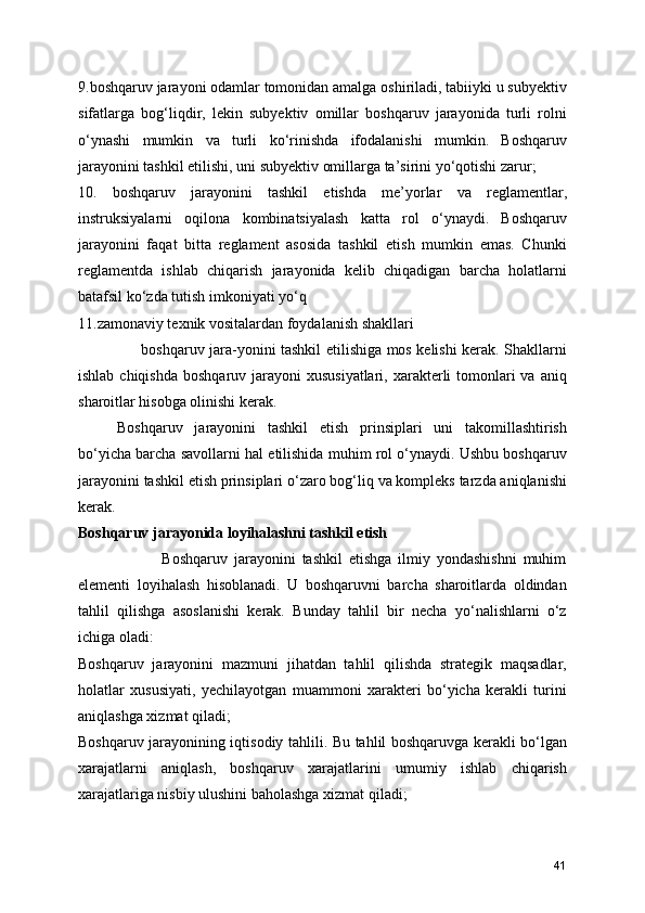 9.boshqaruv jarayoni odamlar tomonidan amalga oshiriladi, tabiiyki u subyektiv
sifatlarga   bog‘liqdir,   lekin   subyektiv   omillar   boshqaruv   jarayonida   turli   rolni
o‘ynashi   mumkin   va   turli   ko‘rinishda   ifodalanishi   mumkin.   Boshqaruv
jarayonini tashkil etilishi, uni subyektiv omillarga ta’sirini yo‘qotishi zarur;
10.   boshqaruv   jarayonini   tashkil   etishda   me’yorlar   va   reglamentlar,
instruksiyalarni   oqilona   kombinatsiyalash   katta   rol   o‘ynaydi.   Boshqaruv
jarayonini   faqat   bitta   reglament   asosida   tashkil   etish   mumkin   emas.   Chunki
reglamentda   ishlab   chiqarish   jarayonida   kelib   chiqadigan   barcha   holatlarni
batafsil ko‘zda tutish imkoniyati yo‘q
11.zamonaviy texnik vositalardan foydalanish shakllari    
                         boshqaruv jara-yonini tashkil etilishiga mos kelishi kerak. Shakllarni
ishlab chiqishda  boshqaruv jarayoni  xususiyatlari,  xarakterli  tomonlari  va  aniq
sharoitlar hisobga olinishi kerak. 
Boshqaruv   jarayonini   tashkil   etish   prinsiplari   uni   takomillashtirish
bo‘yicha barcha savollarni hal etilishida muhim rol o‘ynaydi. Ushbu boshqaruv
jarayonini tashkil etish prinsiplari o‘zaro bog‘liq va kompleks tarzda aniqlanishi
kerak. 
Boshqaruv jarayonida loyihalashni tashkil etish
                          Boshqaruv   jarayonini   tashkil   etishga   ilmiy   yondashishni   muhim
elementi   loyihalash   hisoblanadi.   U   boshqaruvni   barcha   sharoitlarda   oldindan
tahlil   qilishga   asoslanishi   kerak.   Bunday   tahlil   bir   necha   yo‘nalishlarni   o‘z
ichiga oladi:
Boshqaruv   jarayonini   mazmuni   jihatdan   tahlil   qilishda   strategik   maqsadlar,
holatlar   xususiyati,   yechilayotgan   muammoni   xarakteri   bo‘yicha   kerakli   turini
aniqlashga xizmat qiladi;
Boshqaruv jarayonining iqtisodiy tahlili. Bu tahlil boshqaruvga kerakli bo‘lgan
xarajatlarni   aniqlash,   boshqaruv   xarajatlarini   umumiy   ishlab   chiqarish
xarajatlariga nisbiy ulushini baholashga xizmat qiladi;
41 